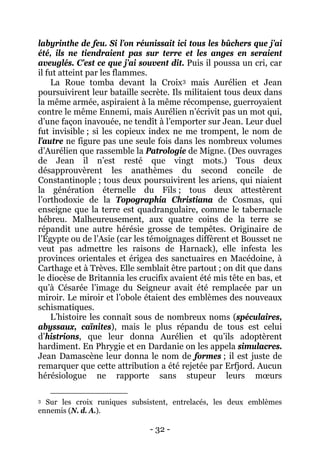 - 32 - 
labyrinthe de feu. Si l’on réunissait ici tous les bûchers que j’ai été, ils ne tiendraient pas sur terre et les anges en seraient aveuglés. C’est ce que j’ai souvent dit. Puis il poussa un cri, car il fut atteint par les flammes. 
La Roue tomba devant la Croix3 
L’histoire les connaît sous de nombreux noms (spéculaires, abyssaux, caïnites), mais le plus répandu de tous est celui d’histrions, que leur donna Aurélien et qu’ils adoptèrent hardiment. En Phrygie et en Dardanie on les appela simulacres. Jean Damascène leur donna le nom de formes ; il est juste de remarquer que cette attribution a été rejetée par Erfjord. Aucun hérésiologue ne rapporte sans stupeur leurs moeurs mais Aurélien et Jean poursuivirent leur bataille secrète. Ils militaient tous deux dans la même armée, aspiraient à la même récompense, guerroyaient contre le même Ennemi, mais Aurélien n’écrivit pas un mot qui, d’une façon inavouée, ne tendît à l’emporter sur Jean. Leur duel fut invisible ; si les copieux index ne me trompent, le nom de l’autre ne figure pas une seule fois dans les nombreux volumes d’Aurélien que rassemble la Patrologie de Migne. (Des ouvrages de Jean il n’est resté que vingt mots.) Tous deux désapprouvèrent les anathèmes du second concile de Constantinople ; tous deux poursuivirent les ariens, qui niaient la génération éternelle du Fils ; tous deux attestèrent l’orthodoxie de la Topographia Christiana de Cosmas, qui enseigne que la terre est quadrangulaire, comme le tabernacle hébreu. Malheureusement, aux quatre coins de la terre se répandit une autre hérésie grosse de tempêtes. Originaire de l’Égypte ou de l’Asie (car les témoignages diffèrent et Bousset ne veut pas admettre les raisons de Harnack), elle infesta les provinces orientales et érigea des sanctuaires en Macédoine, à Carthage et à Trèves. Elle semblait être partout ; on dit que dans le diocèse de Britannia les crucifix avaient été mis tête en bas, et qu’à Césarée l’image du Seigneur avait été remplacée par un miroir. Le miroir et l’obole étaient des emblèmes des nouveaux schismatiques. 
3 Sur les croix runiques subsistent, entrelacés, les deux emblèmes ennemis (N. d. A.).  