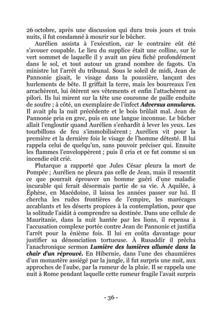 - 36 - 
26 octobre, après une discussion qui dura trois jours et trois nuits, il fut condamné à mourir sur le bûcher. 
Aurélien assista à l’exécution, car le contraire eût été s’avouer coupable. Le lieu du supplice était une colline, sur le vert sommet de laquelle il y avait un pieu fiché profondément dans le sol, et tout autour un grand nombre de fagots. Un ministre lut l’arrêt du tribunal. Sous le soleil de midi, Jean de Pannonie gisait, le visage dans la poussière, lançant des hurlements de bête. Il griffait la terre, mais les bourreaux l’en arrachèrent, lui ôtèrent ses vêtements et enfin l’attachèrent au pilori. Ils lui mirent sur la tête une couronne de paille enduite de soufre ; à côté, un exemplaire de l’infect Adversus annulares. Il avait plu la nuit précédente et le bois brûlait mal. Jean de Pannonie pria en grec, puis en une langue inconnue. Le bûcher allait l’engloutir quand Aurélien s’enhardit à lever les yeux. Les tourbillons de feu s’immobilisèrent ; Aurélien vit pour la première et la dernière fois le visage de l’homme détesté. Il lui rappela celui de quelqu’un, sans pouvoir préciser qui. Ensuite les flammes l’enveloppèrent ; puis il cria et ce fut comme si un incendie eût crié. 
Plutarque a rapporté que Jules César pleura la mort de Pompée ; Aurélien ne pleura pas celle de Jean, mais il ressentit ce que pourrait éprouver un homme guéri d’une maladie incurable qui ferait désormais partie de sa vie. À Aquilée, à Éphèse, en Macédoine, il laissa les années passer sur lui. Il chercha les rudes frontières de l’empire, les marécages accablants et les déserts propices à la contemplation, pour que la solitude l’aidât à comprendre sa destinée. Dans une cellule de Mauritanie, dans la nuit hantée par les lions, il repensa à l’accusation complexe portée contre Jean de Pannonie et justifia l’arrêt pour la énième fois. Il lui en coûta davantage pour justifier sa dénonciation tortueuse. À Rusaddir il prêcha l’anachronique sermon Lumière des lumières allumée dans la chair d’un réprouvé. En Hibernie, dans l’une des chaumières d’un monastère assiégé par la jungle, il fut surpris une nuit, aux approches de l’aube, par la rumeur de la pluie. Il se rappela une nuit à Rome pendant laquelle cette rumeur fragile l’avait surpris  