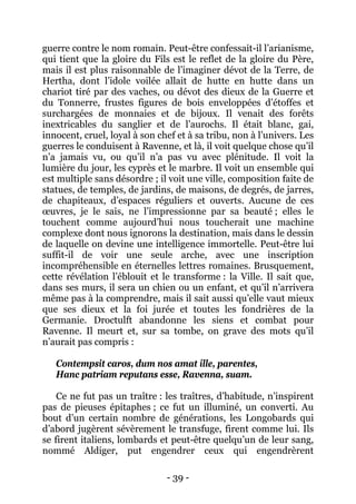 - 39 - 
guerre contre le nom romain. Peut-être confessait-il l’arianisme, qui tient que la gloire du Fils est le reflet de la gloire du Père, mais il est plus raisonnable de l’imaginer dévot de la Terre, de Hertha, dont l’idole voilée allait de hutte en hutte dans un chariot tiré par des vaches, ou dévot des dieux de la Guerre et du Tonnerre, frustes figures de bois enveloppées d’étoffes et surchargées de monnaies et de bijoux. Il venait des forêts inextricables du sanglier et de l’aurochs. Il était blanc, gai, innocent, cruel, loyal à son chef et à sa tribu, non à l’univers. Les guerres le conduisent à Ravenne, et là, il voit quelque chose qu’il n’a jamais vu, ou qu’il n’a pas vu avec plénitude. Il voit la lumière du jour, les cyprès et le marbre. Il voit un ensemble qui est multiple sans désordre ; il voit une ville, composition faite de statues, de temples, de jardins, de maisons, de degrés, de jarres, de chapiteaux, d’espaces réguliers et ouverts. Aucune de ces oeuvres, je le sais, ne l’impressionne par sa beauté ; elles le touchent comme aujourd’hui nous toucherait une machine complexe dont nous ignorons la destination, mais dans le dessin de laquelle on devine une intelligence immortelle. Peut-être lui suffit-il de voir une seule arche, avec une inscription incompréhensible en éternelles lettres romaines. Brusquement, cette révélation l’éblouit et le transforme : la Ville. Il sait que, dans ses murs, il sera un chien ou un enfant, et qu’il n’arrivera même pas à la comprendre, mais il sait aussi qu’elle vaut mieux que ses dieux et la foi jurée et toutes les fondrières de la Germanie. Droctulft abandonne les siens et combat pour Ravenne. Il meurt et, sur sa tombe, on grave des mots qu’il n’aurait pas compris : 
Contempsit caros, dum nos amat ille, parentes, 
Hanc patriam reputans esse, Ravenna, suam. 
Ce ne fut pas un traître : les traîtres, d’habitude, n’inspirent pas de pieuses épitaphes ; ce fut un illuminé, un converti. Au bout d’un certain nombre de générations, les Longobards qui d’abord jugèrent sévèrement le transfuge, firent comme lui. Ils se firent italiens, lombards et peut-être quelqu’un de leur sang, nommé Aldiger, put engendrer ceux qui engendrèrent  