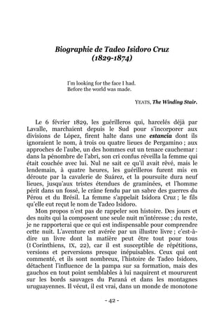 - 42 - 
Biographie de Tadeo Isidoro Cruz (1829-1874) 
I’m looking for the face I had. 
Before the world was made. 
YEATS, The Winding Stair. 
Le 6 février 1829, les guérilleros qui, harcelés déjà par Lavalle, marchaient depuis le Sud pour s’incorporer aux divisions de López, firent halte dans une estancia dont ils ignoraient le nom, à trois ou quatre lieues de Pergamino ; aux approches de l’aube, un des hommes eut un tenace cauchemar : dans la pénombre de l’abri, son cri confus réveilla la femme qui était couchée avec lui. Nul ne sait ce qu’il avait rêvé, mais le lendemain, à quatre heures, les guérilleros furent mis en déroute par la cavalerie de Suárez, et la poursuite dura neuf lieues, jusqu’aux tristes étendues de graminées, et l’homme périt dans un fossé, le crâne fendu par un sabre des guerres du Pérou et du Brésil. La femme s’appelait Isidora Cruz ; le fils qu’elle eut reçut le nom de Tadeo Isidoro. 
Mon propos n’est pas de rappeler son histoire. Des jours et des nuits qui la composent une seule nuit m’intéresse ; du reste, je ne rapporterai que ce qui est indispensable pour comprendre cette nuit. L’aventure est avérée par un illustre livre ; c’est-à- dire un livre dont la matière peut être tout pour tous (I Corinthiens, IX, 22), car il est susceptible de répétitions, versions et perversions presque inépuisables. Ceux qui ont commenté, et ils sont nombreux, l’histoire de Tadeo Isidoro, détachent l’influence de la pampa sur sa formation, mais des gauchos en tout point semblables à lui naquirent et moururent sur les bords sauvages du Paraná et dans les montagnes uruguayennes. Il vécut, il est vrai, dans un monde de monotone  