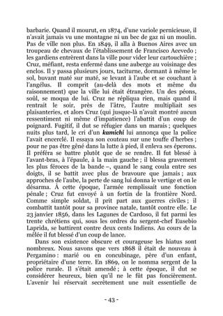 - 43 - 
barbarie. Quand il mourut, en 1874, d’une variole pernicieuse, il n’avait jamais vu une montagne ni un bec de gaz ni un moulin. Pas de ville non plus. En 1849, il alla à Buenos Aires avec un troupeau de chevaux de l’établissement de Francisco Acevedo ; les gardiens entrèrent dans la ville pour vider leur cartouchière ; Cruz, méfiant, resta enfermé dans une auberge au voisinage des enclos. Il y passa plusieurs jours, taciturne, dormant à même le sol, buvant maté sur maté, se levant à l’aube et se couchant à l’angélus. Il comprit (au-delà des mots et même du raisonnement) que la ville lui était étrangère. Un des péons, soûl, se moqua de lui. Cruz ne répliqua rien, mais quand il rentrait le soir, près de l’âtre, l’autre multipliait ses plaisanteries, et alors Cruz (qui jusque-là n’avait montré aucun ressentiment ni même d’impatience) l’abattit d’un coup de poignard. Fugitif, il dut se réfugier dans un marais ; quelques nuits plus tard, le cri d’un kamichi lui annonça que la police l’avait encerclé. Il essaya son couteau sur une touffe d’herbes ; pour ne pas être gêné dans la lutte à pied, il enleva ses éperons. Il préféra se battre plutôt que de se rendre. Il fut blessé à l’avant-bras, à l’épaule, à la main gauche ; il blessa gravement les plus féroces de la bande –, quand le sang coula entre ses doigts, il se battit avec plus de bravoure que jamais ; aux approches de l’aube, la perte de sang lui donna le vertige et on le désarma. À cette époque, l’armée remplissait une fonction pénale ; Cruz fut envoyé à un fortin de la frontière Nord. Comme simple soldat, il prit part aux guerres civiles ; il combattit tantôt pour sa province natale, tantôt contre elle. Le 23 janvier 1856, dans les Lagunes de Cardoso, il fut parmi les trente chrétiens qui, sous les ordres du sergent-chef Eusebio Laprida, se battirent contre deux cents Indiens. Au cours de la mêlée il fut blessé d’un coup de lance. 
Dans son existence obscure et courageuse les hiatus sont nombreux. Nous savons que vers 1868 il était de nouveau à Pergamino : marié ou en concubinage, père d’un enfant, propriétaire d’une terre. En 1869, on le nomma sergent de la police rurale. Il s’était amendé ; à cette époque, il dut se considérer heureux, bien qu’il ne le fût pas foncièrement. L’avenir lui réservait secrètement une nuit essentielle de  
