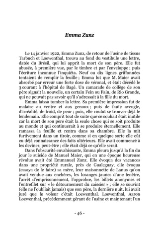 - 46 - 
Emma Zunz 
Le 14 janvier 1922, Emma Zunz, de retour de l’usine de tissus Tarbuch et Loewenthal, trouva au fond du vestibule une lettre, datée du Brésil, qui lui apprit la mort de son père. Elle fut abusée, à première vue, par le timbre et par l’enveloppe ; puis l’écriture inconnue l’inquiéta. Neuf ou dix lignes griffonnées tentaient de remplir la feuille ; Emma lut que M. Maier avait absorbé par erreur une forte dose de véronal, et était décédé le 3 courant à l’hôpital de Bagé. Un camarade de collège de son père signait la nouvelle, un certain Fein ou Fain, de Rio Grande, qui ne pouvait pas savoir qu’il s’adressait à la fille du mort. 
Emma laissa tomber la lettre. Sa première impression fut de malaise au ventre et aux genoux ; puis de faute aveugle, d’irréalité, de froid, de peur ; puis, elle voulut se trouver déjà le lendemain. Elle comprit tout de suite que ce souhait était inutile car la mort de son père était la seule chose qui se soit produite au monde et qui continuerait à se produire éternellement. Elle ramassa la feuille et rentra dans sa chambre. Elle la mit furtivement dans un tiroir, comme si en quelque sorte elle eût eu déjà connaissance des faits ultérieurs. Elle avait commencé à les deviner, peut-être ; elle était déjà ce qu’elle serait. 
Dans l’obscurité envahissante, Emma pleura jusqu’à la fin du jour le suicide de Manuel Maier, qui en une époque heureuse révolue avait été Emmanuel Zunz. Elle évoqua des vacances dans une propriété rurale, près de Gualeguay, elle évoqua (essaya de le faire) sa mère, leur maisonnette de Lanus qu’on avait vendue aux enchères, les losanges jaunes d’une fenêtre, l’arrêt d’emprisonnement, l’opprobre, les billets anonymes et l’entrefilet sur « le détournement du caissier » ; elle se souvint (elle ne l’oubliait jamais) que son père, la dernière nuit, lui avait juré que le voleur c’était Loewenthal. Loewenthal, Aaron Loewenthal, précédemment gérant de l’usine et maintenant l’un  