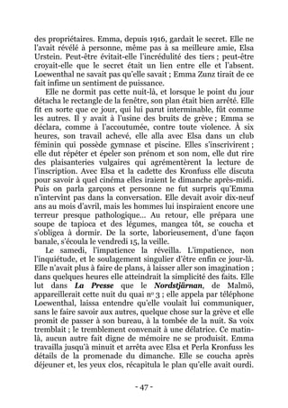 - 47 - 
des propriétaires. Emma, depuis 1916, gardait le secret. Elle ne l’avait révélé à personne, même pas à sa meilleure amie, Elsa Urstein. Peut-être évitait-elle l’incrédulité des tiers ; peut-être croyait-elle que le secret était un lien entre elle et l’absent. Loewenthal ne savait pas qu’elle savait ; Emma Zunz tirait de ce fait infime un sentiment de puissance. 
Elle ne dormit pas cette nuit-là, et lorsque le point du jour détacha le rectangle de la fenêtre, son plan était bien arrêté. Elle fit en sorte que ce jour, qui lui parut interminable, fût comme les autres. Il y avait à l’usine des bruits de grève ; Emma se déclara, comme à l’accoutumée, contre toute violence. À six heures, son travail achevé, elle alla avec Elsa dans un club féminin qui possède gymnase et piscine. Elles s’inscrivirent ; elle dut répéter et épeler son prénom et son nom, elle dut rire des plaisanteries vulgaires qui agrémentèrent la lecture de l’inscription. Avec Elsa et la cadette des Kronfuss elle discuta pour savoir à quel cinéma elles iraient le dimanche après-midi. Puis on parla garçons et personne ne fut surpris qu’Emma n’intervînt pas dans la conversation. Elle devait avoir dix-neuf ans au mois d’avril, mais les hommes lui inspiraient encore une terreur presque pathologique… Au retour, elle prépara une soupe de tapioca et des légumes, mangea tôt, se coucha et s’obligea à dormir. De la sorte, laborieusement, d’une façon banale, s’écoula le vendredi 15, la veille. 
Le samedi, l’impatience la réveilla. L’impatience, non l’inquiétude, et le soulagement singulier d’être enfin ce jour-là. Elle n’avait plus à faire de plans, à laisser aller son imagination ; dans quelques heures elle atteindrait la simplicité des faits. Elle lut dans La Presse que le Nordstjärnan, de Malmö, appareillerait cette nuit du quai no 3 ; elle appela par téléphone Loewenthal, laissa entendre qu’elle voulait lui communiquer, sans le faire savoir aux autres, quelque chose sur la grève et elle promit de passer à son bureau, à la tombée de la nuit. Sa voix tremblait ; le tremblement convenait à une délatrice. Ce matin- là, aucun autre fait digne de mémoire ne se produisit. Emma travailla jusqu’à minuit et arrêta avec Elsa et Perla Kronfuss les détails de la promenade du dimanche. Elle se coucha après déjeuner et, les yeux clos, récapitula le plan qu’elle avait ourdi.  