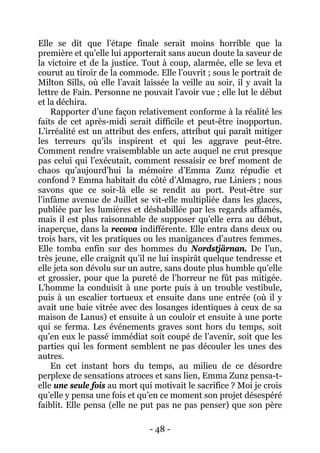 - 48 - 
Elle se dit que l’étape finale serait moins horrible que la première et qu’elle lui apporterait sans aucun doute la saveur de la victoire et de la justice. Tout à coup, alarmée, elle se leva et courut au tiroir de la commode. Elle l’ouvrit ; sous le portrait de Milton Sills, où elle l’avait laissée la veille au soir, il y avait la lettre de Fain. Personne ne pouvait l’avoir vue ; elle lut le début et la déchira. 
Rapporter d’une façon relativement conforme à la réalité les faits de cet après-midi serait difficile et peut-être inopportun. L’irréalité est un attribut des enfers, attribut qui paraît mitiger les terreurs qu’ils inspirent et qui les aggrave peut-être. Comment rendre vraisemblable un acte auquel ne crut presque pas celui qui l’exécutait, comment ressaisir ce bref moment de chaos qu’aujourd’hui la mémoire d’Emma Zunz répudie et confond ? Emma habitait du côté d’Almagro, rue Liniers ; nous savons que ce soir-là elle se rendit au port. Peut-être sur l’infâme avenue de Juillet se vit-elle multipliée dans les glaces, publiée par les lumières et déshabillée par les regards affamés, mais il est plus raisonnable de supposer qu’elle erra au début, inaperçue, dans la recova indifférente. Elle entra dans deux ou trois bars, vit les pratiques ou les manigances d’autres femmes. Elle tomba enfin sur des hommes du Nordstjärnan. De l’un, très jeune, elle craignit qu’il ne lui inspirât quelque tendresse et elle jeta son dévolu sur un autre, sans doute plus humble qu’elle et grossier, pour que la pureté de l’horreur ne fût pas mitigée. L’homme la conduisit à une porte puis à un trouble vestibule, puis à un escalier tortueux et ensuite dans une entrée (où il y avait une baie vitrée avec des losanges identiques à ceux de sa maison de Lanus) et ensuite à un couloir et ensuite à une porte qui se ferma. Les événements graves sont hors du temps, soit qu’en eux le passé immédiat soit coupé de l’avenir, soit que les parties qui les forment semblent ne pas découler les unes des autres. 
En cet instant hors du temps, au milieu de ce désordre perplexe de sensations atroces et sans lien, Emma Zunz pensa-t- elle une seule fois au mort qui motivait le sacrifice ? Moi je crois qu’elle y pensa une fois et qu’en ce moment son projet désespéré faiblit. Elle pensa (elle ne put pas ne pas penser) que son père  
