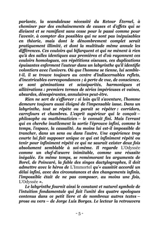 - 5 - 
parlante, la scandaleuse nécessité du Retour Éternel, à cheminer par des enchaînements de causes et d’effets qui se divisent et se ramifient sans cesse pour le passé comme pour l’avenir, à compter des possibles qui ne sont pas inépuisables en théorie, mais dont le dénombrement complet serait pratiquement illimité, et dont la multitude même annule les différences. Ces couloirs qui bifurquent et qui ne mènent à rien qu’à des salles identiques aux premières et d’où rayonnent ces couloirs homologues, ces répétitions oiseuses, ces duplications épuisantes enferment l’auteur dans un labyrinthe qu’il identifie volontiers avec l’univers. Où que l’homme se tienne, lui semble- t-il, il se trouve toujours au centre d’indiscernables reflets, d’inextricables correspondances ; à perte de vue, de conscience, ce sont géminations et scissiparités, harmoniques et allitérations : premiers termes de séries impérieuses et vaines, absurdes, désespérantes, annulaires peut-être. 
Rien ne sert de s’efforcer : si loin qu’il s’aventure, l’homme demeure toujours aussi éloigné de l’impensable issue. Dans un labyrinthe, tout se répète ou paraît se répéter : corridors, carrefours et chambres. L’esprit supérieur qui le conçoit – philosophe ou mathématicien – le connaît fini. Mais l’errant qui en cherche inutilement la sortie l’éprouve infini, comme le temps, l’espace, la causalité. Au moins lui est-il impossible de trancher, dans un sens ou dans l’autre. Une expérience trop courte lui fait supposer unique ce qui est infiniment répété ou tenir pour infiniment répété ce qui ne saurait exister deux fois absolument semblable à soi-même. Il regarde L’Odyssée comme un chef-d’oeuvre inimitable, comme une réussite inégalée. En même temps, se remémorant les arguments de Borel, de Poincaré, la fable des singes dactylographes, il doit admettre avec le héros de L’Immortel qu’« aussitôt accordé un délai infini, avec des circonstances et des changements infinis, l’impossible était de ne pas composer, au moins une fois, L’Odyssée ». 
Le labyrinthe fournit ainsi le constant et naturel symbole de l’intuition fondamentale qui fait l’unité des quatre apologues contenus dans ce petit livre et de nombreux autres textes – prose ou vers – de Jorge Luis Borges. Le lecteur la retrouvera  