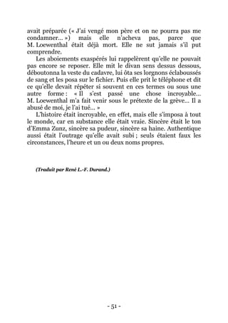- 51 - 
avait préparée (« J’ai vengé mon père et on ne pourra pas me condamner… ») mais elle n’acheva pas, parce que M. Loewenthal était déjà mort. Elle ne sut jamais s’il put comprendre. 
Les aboiements exaspérés lui rappelèrent qu’elle ne pouvait pas encore se reposer. Elle mit le divan sens dessus dessous, déboutonna la veste du cadavre, lui ôta ses lorgnons éclaboussés de sang et les posa sur le fichier. Puis elle prit le téléphone et dit ce qu’elle devait répéter si souvent en ces termes ou sous une autre forme : « Il s’est passé une chose incroyable… M. Loewenthal m’a fait venir sous le prétexte de la grève… Il a abusé de moi, je l’ai tué… » 
L’histoire était incroyable, en effet, mais elle s’imposa à tout le monde, car en substance elle était vraie. Sincère était le ton d’Emma Zunz, sincère sa pudeur, sincère sa haine. Authentique aussi était l’outrage qu’elle avait subi ; seuls étaient faux les circonstances, l’heure et un ou deux noms propres. 
(Traduit par René L.-F. Durand.)  