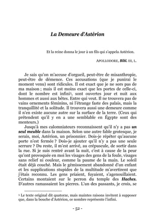 - 52 - 
La Demeure d’Astérion 
Et la reine donna le jour à un fils qui s’appela Astérion. APOLLODORE, Bibl. III, L. 
Je sais qu’on m’accuse d’orgueil, peut-être de misanthropie, peut-être de démence. Ces accusations (que je punirai le moment venu) sont ridicules. Il est exact que je ne sors pas de ma maison ; mais il est moins exact que les portes de celle-ci, dont le nombre est infini5 
Jusqu’à mes calomniateurs reconnaissent qu’il n’y a pas un seul meuble dans la maison. Selon une autre fable grotesque, je serais, moi, Astérion, un prisonnier. Dois-je répéter qu’aucune porte n’est fermée ? Dois-je ajouter qu’il n’y a pas une seule serrure ? Du reste, il m’est arrivé, au crépuscule, de sortir dans la rue. Si je suis rentré avant la nuit, c’est à cause de la peur qu’ont provoquée en moi les visages des gens de la foule, visages sans relief ni couleur, comme la paume de la main. Le soleil était déjà couché. Mais le gémissement abandonné d’un enfant et les supplications stupides de la multitude m’avertirent que j’étais reconnu. Les gens priaient, fuyaient, s’agenouillaient. Certains montaient sur le perron du temple des Haches. D’autres ramassaient les pierres. L’un des passants, je crois, se , sont ouvertes jour et nuit aux hommes et aussi aux bêtes. Entre qui veut. Il ne trouvera pas de vains ornements féminins, ni l’étrange faste des palais, mais la tranquillité et la solitude. Il trouvera aussi une demeure comme il n’en existe aucune autre sur la surface de la terre. (Ceux qui prétendent qu’il y en a une semblable en Égypte sont des menteurs.) 
5 Le texte original dit quatorze, mais maintes raisons invitent à supposer que, dans la bouche d’Astérion, ce nombre représente l’infini.  