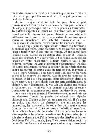 - 53 - 
cacha dans la mer. Ce n’est pas pour rien que ma mère est une reine. Je ne peux pas être confondu avec le vulgaire, comme ma modestie le désire. 
Je suis unique ; c’est un fait. Ce qu’un homme peut communiquer à d’autres hommes ne m’intéresse pas. Comme le philosophe, je pense que l’art d’écrire ne peut rien transmettre. Tout détail importun et banal n’a pas place dans mon esprit, lequel est à la mesure du grand. Jamais je n’ai retenu la différence entre une lettre et une autre. Je ne sais quelle généreuse impatience m’a interdit d’apprendre à lire. Quelquefois, je le regrette, car les nuits et les jours sont longs. 
Il est clair que je ne manque pas de distractions. Semblable au mouton qui fonce, je me précipite dans les galeries de pierre jusqu’à tomber sur le sol, pris de vertige. Je me cache dans l’ombre d’une citerne ou au détour d’un couloir et j’imagine qu’on me poursuit. Il y a des terrasses d’où je me laisse tomber jusqu’à en rester ensanglanté. À toute heure, je joue à être endormi, fermant les yeux et respirant puissamment. (Parfois, j’ai dormi réellement, parfois la couleur du jour était changée quand j’ai ouvert les yeux.) Mais, de tant de jeux, je préfère le jeu de l’autre Astérion. Je me figure qu’il vient me rendre visite et que je lui montre la demeure. Avec de grandes marques de politesse, je lui dis « Maintenant, nous débouchons dans une autre cour », ou : « Je te disais bien que cette conduite d’eau te plairait », ou : « Maintenant, tu vas voir une citerne que le sable a remplie », ou : « Tu vas voir comme bifurque la cave. » Quelquefois, je me trompe et nous rions tous deux de bon coeur. 
Je ne me suis pas contenté d’inventer ce jeu. Je méditais sur ma demeure. Toutes les parties de celle-ci sont répétées plusieurs fois. Chaque endroit est un autre endroit. Il n’y a pas un puits, une cour, un abreuvoir, une mangeoire ; les mangeoires, les abreuvoirs, les cours, les puits sont quatorze [sont en nombre infini]. La demeure a l’échelle du monde ou plutôt, elle est le monde. Cependant, à force de lasser les cours avec un puits et les galeries poussiéreuses de pierre grise, je me suis risqué dans la rue, j’ai vu le temple des Haches et la mer. Ceci, je ne l’ai pas compris, jusqu’à ce qu’une vision nocturne me révèle que les mers et les temples sont aussi quatorze [sont  