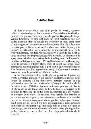 - 55 - 
L’Autre Mort 
Il doit y avoir deux ans (j’ai perdu la lettre), Gannon m’écrivit de Gualeguaychù, annonçant l’envoi d’une traduction, peut-être la première en espagnol, du poème The past, de Ralph Waldo Emerson, et ajoutant dans un post-scriptum que don Pedro Damian, dont je devais me souvenir un peu, était mort d’une congestion pulmonaire quelques jours plus tôt. L’homme, terrassé par la fièvre, avait revécu dans son délire la sanglante journée de Masoller ; cette nouvelle ne me surprit pas et je la trouvai normale, car don Pedro avait servi à l’âge de dix-neuf ou vingt ans sous les drapeaux d’Aparicio Saravia. La révolution de 1904 le surprit dans une estancia de Rio Negro ou de Paysandú, où il travaillait comme péon ; Pedro Damian était de Gualeguay, dans la province d’Entre Ríos, mais il suivit ses amis, aussi courageux et aussi naïf qu’eux. Il prit part à une échauffourée et à la dernière bataille ; rapatrié en 1905, il s’adonna à nouveau avec une humble ténacité aux tâches rurales. 
À ma connaissance, il ne quitta plus sa province. Il passa ses trente dernières années en un lieu fort solitaire, à une ou deux lieues du Nancay ; c’est dans cette retraite perdue que je m’entretins avec lui un après-midi (j’essayai du moins de le faire) vers 1942. C’était un homme taciturne, peu instruit. Toute l’histoire de sa vie tenait dans le branle-bas et la fougue de la bataille de Masoller ; je ne fus donc pas surpris qu’il les revécût, au moment de sa mort… Je sus que je ne verrais plus Damian et je voulus me le rappeler ; ma mémoire visuelle est si mauvaise que je me souvins seulement d’une photographie que Gannon avait prise de lui. Ce fait n’a rien de singulier, si nous pensons que je ne vis cet homme qu’une seule fois au début de 1942, et son image, très souvent. Gannon m’envoya cette photographie, je l’ai perdue et ne la cherche plus. J’appréhenderais de la trouver.  