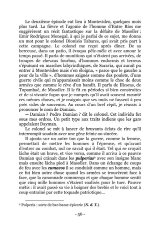 - 56 - 
Le deuxième épisode eut lieu à Montevideo, quelques mois plus tard. La fièvre et l’agonie de l’homme d’Entre Ríos me suggérèrent un récit fantastique sur la défaite de Masoller ; Emir Rodríguez Monegal, à qui je parlai de ce sujet, me donna un mot pour le colonel Dionisio Tabares, qui avait pris part à cette campagne. Le colonel me reçut après dîner. De sa berceuse, dans un patio, il évoqua pêle-mêle et avec amour le temps passé. Il parla de munitions qui n’étaient pas arrivées, de troupes de chevaux fourbus, d’hommes endormis et terreux s’épuisant en marches labyrinthiques, de Saravia, qui aurait pu entrer à Montevideo mais s’en éloigna, « parce que le gaucho a peur de la ville », d’hommes saignés comme des poulets, d’une guerre civile qui m’apparaissait moins comme le choc de deux armées que comme le rêve d’un bandit. Il parla de Illescas, de Tupambaé, de Masoller. Il le fit en périodes si bien construites et de si vivante façon que je compris qu’il avait souvent raconté ces mêmes choses, et je craignis que ses mots ne fussent à peu près vides de souvenirs. Au cours d’un bref répit, je réussis à prononcer le nom de Damian. — Damian ? Pedro Damian ? dit le colonel. Cet individu fut sous mes ordres. Un petit type aux traits indiens que les gars appelaient Dayman. Le colonel se mit à lancer de bruyants éclats de rire qu’il interrompit soudain avec une gêne feinte ou sincère. 
Il ajouta sur un autre ton que la guerre, comme la femme, permettait de mettre les hommes à l’épreuve, et qu’avant d’entrer au combat, nul ne savait qui il était. Tel qui se croyait lâche était un brave, et vice versa, comme il arriva à ce pauvre Damian qui crânait dans les pulperías6 
6 Pulpería : sorte de bar-bazar-épicerie (N. d. T.). avec son insigne blanc mais ensuite lâcha pied à Masoller. Dans un échange de coups de feu avec les zumacos il se conduisit comme un homme, mais ce fut bien autre chose quand les armées se trouvèrent face à face, que la canonnade commença et que chaque homme sentit que cinq mille hommes s’étaient coalisés pour le tuer. Pauvre métis : il avait passé sa vie à baigner des brebis et le voici tout à coup entraîné par cette toquade patriotique…  