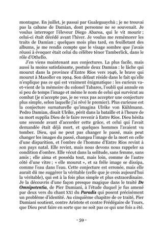 - 59 - 
montagne. En juillet, je passai par Gualeguaychù ; je ne trouvai pas la cabane de Damian, dont personne ne se souvenait. Je voulus interroger l’éleveur Diego Abaroa, qui le vit mourir ; celui-ci était décédé avant l’hiver. Je voulus me remémorer les traits de Damian ; quelques mois plus tard, en feuilletant des albums, je me rendis compte que le visage sombre que j’avais réussi à évoquer était celui du célèbre ténor Tamberlick, dans le rôle d’Othello. 
J’en viens maintenant aux conjectures. La plus facile, mais aussi la moins satisfaisante, postule deux Damian : le lâche qui mourut dans la province d’Entre Ríos vers 1946, le brave qui mourut à Masoller en 1904. Son défaut réside dans le fait qu’elle n’explique pas ce qui est vraiment énigmatique : les curieux va- et-vient de la mémoire du colonel Tabares, l’oubli qui annule en si peu de temps l’image et même le nom de celui qui survécut au combat (je n’accepte pas, je ne veux pas accepter une conjecture plus simple, selon laquelle j’ai rêvé le premier). Plus curieuse est la conjecture surnaturelle qu’imagina Ulrike von Kühlmann. Pedro Damian, disait Ulrike, périt dans la bataille et à l’heure de sa mort supplia Dieu de le faire revenir à Entre Ríos. Dieu hésita une seconde avant d’accorder cette grâce, et celui qui l’avait demandée était déjà mort, et quelques hommes l’avaient vu tomber. Dieu, qui ne peut pas changer le passé, mais peut changer les images du passé, changea l’image de la mort en celle d’une disparition, et l’ombre de l’homme d’Entre Ríos revint à son pays natal. Elle revint, mais nous devons nous rappeler sa condition d’ombre. Elle vécut dans la solitude, sans femme, sans amis ; elle aima et posséda tout, mais loin, comme de l’autre côté d’une vitre ; « elle mourut », et sa frêle image se dissipa, comme l’eau dans l’eau. Cette conjecture est erronée, mais elle aurait dû me suggérer la véritable (celle que je crois aujourd’hui la véritable), qui est à la fois plus simple et plus extraordinaire. Je la découvris d’une façon presque magique dans le traité De Omnipotentia, de Pier Damiani, à l’étude duquel je fus amené par deux vers du chant XXI du Paradis qui posent précisément un problème d’identité. Au cinquième chapitre de ce traité, Pier Damiani soutient, contre Aristote et contre Frédégaire de Tours, que Dieu peut faire en sorte que ne soit pas ce qui une fois a été.  