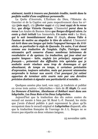 - 6 - 
aisément, tantôt à travers une fantaisie érudite, tantôt dans la parfaite nudité d’une confidence personnelle. 
La Quête d’Averroës, L’Écriture du Dieu, l’Histoire du Guerrier et de la Captive ont paru respectivement dans les nos 152 (juin 1947), 172 (février 1949) et 175 (mai 1949) de la revue Sur, que dirige Victoria Ocampo. L’Immortel parut dans la revue Los Anales de Buenos Aires que Borges dirigeait alors. Le conte y était intitulé Les Immortels. Un autre récit : Le Mort, qui le suit immédiatement dans El Aleph, donna l’idée à l’auteur de mettre au singulier le titre de celui-ci. L’Immortel est écrit dans une langue qui imite l’espagnol baroque du XVIIe siècle, en particulier le style de Quevedo. En outre, il est donné comme une traduction de l’anglais. Enfin, l’intrigue rend nécessaire qu’il conserve d’assez nombreux latinismes de vocabulaire et de syntaxe. La traduction, qui joue ainsi sur quatre langues – latin, anglais (en principe), espagnol et français –, présentait des difficultés très spéciales que je souhaite avoir résolues sans trop de dommages et qui aboutissent, de temps en temps, à certaines préciosités d’expression, toujours calculées, mais qui peuvent néanmoins surprendre le lecteur non averti. C’est pourquoi j’ai estimé opportun de terminer cette courte note par une dernière précision destinée à signaler une particularité si notable. » 
Quelques années plus tard, vers 1957, je traduisis et publiai en revue trois autres « labyrinthes » tirés de El Aleph. Ce sont La Demeure d’Astérion, Abenhacan el Bokhari mort dans son labyrinthe, Les Deux Rois et les Deux Labyrinthes. 
Aujourd’hui que la traduction des dix autres contes du recueil est menée à bien par M. René L.-F. Durand, les récits que j’avais d’abord publiés à part reprennent la place qu’ils occupaient dans le recueil original et Labyrinthes disparaît, afin que la traduction française de l’ouvrage de J. L. Borges ne se trouve pas répartie en deux volumes inégaux. 
25 novembre 1966.  