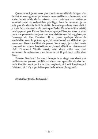 - 61 - 
Quant à moi, je ne veux pas courir un semblable danger. J’ai deviné et consigné un processus inaccessible aux hommes, une sorte de scandale de la raison ; mais certaines circonstances amoindrissent ce redoutable privilège. Pour le moment, je ne suis pas sûr d’avoir écrit la vérité. Je crois que dans mon récit il y a de faux souvenirs. Je crois que Pedro Damian (s’il a existé) ne s’appelait pas Pedro Damian, et que je l’évoque sous ce nom pour me persuader un jour que son histoire me fut suggérée par l’ouvrage de Pier Damiani. Il se passe quelque chose de semblable avec le poème que j’ai mentionné au début et qui verse sur l’irrévocabilité du passé. Vers 1951, je croirai avoir composé un conte fantastique et j’aurai décrit un événement réel ; l’innocent Virgile aussi, voici deux mille ans, crut annoncer la naissance d’un homme et il prédisait celle d’un Dieu. 
Pauvre Damian ! La mort l’emporta à vingt ans dans une malheureuse guerre oubliée et dans une querelle de clocher, mais il obtint ce à quoi son coeur aspirait, et il mit longtemps à l’obtenir, et il n’y a peut-être pas de bonheur plus grand. 
(Traduit par René L.-F. Durand.)  