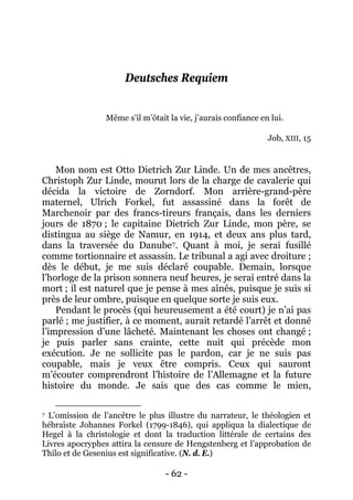 - 62 - 
Deutsches Requiem 
Même s’il m’ôtait la vie, j’aurais confiance en lui. Job, XIII, 15 
Mon nom est Otto Dietrich Zur Linde. Un de mes ancêtres, Christoph Zur Linde, mourut lors de la charge de cavalerie qui décida la victoire de Zorndorf. Mon arrière-grand-père maternel, Ulrich Forkel, fut assassiné dans la forêt de Marchenoir par des francs-tireurs français, dans les derniers jours de 1870 ; le capitaine Dietrich Zur Linde, mon père, se distingua au siège de Namur, en 1914, et deux ans plus tard, dans la traversée du Danube7 
Pendant le procès (qui heureusement a été court) je n’ai pas parlé ; me justifier, à ce moment, aurait retardé l’arrêt et donné l’impression d’une lâcheté. Maintenant les choses ont changé ; je puis parler sans crainte, cette nuit qui précède mon exécution. Je ne sollicite pas le pardon, car je ne suis pas coupable, mais je veux être compris. Ceux qui sauront m’écouter comprendront l’histoire de l’Allemagne et la future histoire du monde. Je sais que des cas comme le mien, . Quant à moi, je serai fusillé comme tortionnaire et assassin. Le tribunal a agi avec droiture ; dès le début, je me suis déclaré coupable. Demain, lorsque l’horloge de la prison sonnera neuf heures, je serai entré dans la mort ; il est naturel que je pense à mes aînés, puisque je suis si près de leur ombre, puisque en quelque sorte je suis eux. 
7 L’omission de l’ancêtre le plus illustre du narrateur, le théologien et hébraïste Johannes Forkel (1799-1846), qui appliqua la dialectique de Hegel à la christologie et dont la traduction littérale de certains des Livres apocryphes attira la censure de Hengstenberg et l’approbation de Thilo et de Gesenius est significative. (N. d. E.)  