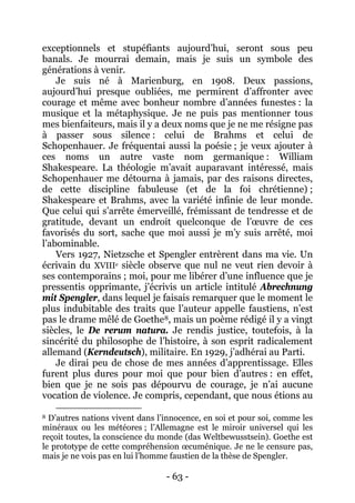 - 63 - 
exceptionnels et stupéfiants aujourd’hui, seront sous peu banals. Je mourrai demain, mais je suis un symbole des générations à venir. Je suis né à Marienburg, en 1908. Deux passions, aujourd’hui presque oubliées, me permirent d’affronter avec courage et même avec bonheur nombre d’années funestes : la musique et la métaphysique. Je ne puis pas mentionner tous mes bienfaiteurs, mais il y a deux noms que je ne me résigne pas à passer sous silence : celui de Brahms et celui de Schopenhauer. Je fréquentai aussi la poésie ; je veux ajouter à ces noms un autre vaste nom germanique : William Shakespeare. La théologie m’avait auparavant intéressé, mais Schopenhauer me détourna à jamais, par des raisons directes, de cette discipline fabuleuse (et de la foi chrétienne) ; Shakespeare et Brahms, avec la variété infinie de leur monde. Que celui qui s’arrête émerveillé, frémissant de tendresse et de gratitude, devant un endroit quelconque de l’oeuvre de ces favorisés du sort, sache que moi aussi je m’y suis arrêté, moi l’abominable. 
Vers 1927, Nietzsche et Spengler entrèrent dans ma vie. Un écrivain du XVIIIe siècle observe que nul ne veut rien devoir à ses contemporains ; moi, pour me libérer d’une influence que je pressentis opprimante, j’écrivis un article intitulé Abrechnung mit Spengler, dans lequel je faisais remarquer que le moment le plus indubitable des traits que l’auteur appelle faustiens, n’est pas le drame mêlé de Goethe8 
Je dirai peu de chose de mes années d’apprentissage. Elles furent plus dures pour moi que pour bien d’autres : en effet, bien que je ne sois pas dépourvu de courage, je n’ai aucune vocation de violence. Je compris, cependant, que nous étions au , mais un poème rédigé il y a vingt siècles, le De rerum natura. Je rendis justice, toutefois, à la sincérité du philosophe de l’histoire, à son esprit radicalement allemand (Kerndeutsch), militaire. En 1929, j’adhérai au Parti. 
8 D’autres nations vivent dans l’innocence, en soi et pour soi, comme les minéraux ou les météores ; l’Allemagne est le miroir universel qui les reçoit toutes, la conscience du monde (das Weltbewusstsein). Goethe est le prototype de cette compréhension oecuménique. Je ne le censure pas, mais je ne vois pas en lui l’homme faustien de la thèse de Spengler.  