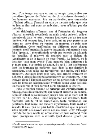 - 64 - 
bord d’un temps nouveau et que ce temps, comparable aux premières époques de l’islam ou du christianisme, demandait des hommes nouveaux. Pris en particulier, mes camarades m’étaient odieux ; j’essayai en vain de me persuader que pour les hautes fins qui nous assemblaient, nous n’étions pas des individus. 
Les théologiens affirment que si l’attention du Seigneur s’écartait une seule seconde de ma main droite qui écrit, celle-ci retomberait dans le néant, comme foudroyée par un feu sans lumière. Nul ne peut être, à mon avis, nul ne peut porter à ses lèvres un verre d’eau ou rompre un morceau de pain sans justification. Cette justification est différente pour chaque homme ; moi j’attendais la guerre inexorable qui mettrait notre foi à l’épreuve. Il me suffisait de savoir que je serais un soldat de ses batailles. Il m’arriva de craindre que la lâcheté de l’Angleterre et de la Russie ne nous frustrât. Le hasard, ou la destinée, tissa mon avenir d’une manière bien différente : le 1er mars 1939, à la tombée de la nuit, il y eut à Tilsit des émeutes dont les journaux ne parlèrent pas ; dans la rue derrière la synagogue, deux balles me traversèrent une jambe, qu’il fallut amputer9 
Dans le premier volume de Parerga und Paralipomena, je relus que tous les événements qui peuvent arriver à un homme, depuis l’instant de sa naissance jusqu’à celui de sa mort, ont été préfixés par lui. Ainsi, toute négligence est délibérée, toute rencontre fortuite est un rendez-vous, toute humiliation une pénitence, tout échec une victoire mystérieuse, toute mort un suicide. Il n’est pas de plus habile consolation que la pensée selon laquelle nous avons choisi nos malheurs ; cette téléologie individuelle nous révèle un ordre secret et nous confond d’une façon prodigieuse avec la divinité. Quel dessein ignoré (me . Quelques jours plus tard, nos armées entraient en Bohême ; lorsque les sirènes annoncèrent cet événement, je me trouvais cloué à l’hôpital, essayant de me perdre et de m’oublier dans les livres de Schopenhauer. Symbole de ma vaine destinée, un chat énorme et mou dormait sur le rebord de la fenêtre. 
9 On dit sous le manteau que les conséquences de cette blessure furent très graves. (N. d. E.)  