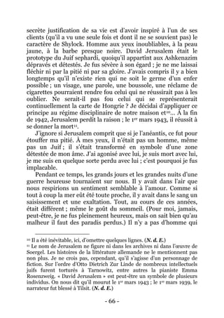 - 66 - 
secrète justification de sa vie est d’avoir inspiré à l’un de ses clients (qu’il a vu une seule fois et dont il ne se souvient pas) le caractère de Shylock. Homme aux yeux inoubliables, à la peau jaune, à la barbe presque noire. David Jerusalem était le prototype du Juif sephardi, quoiqu’il appartînt aux Ashkenazim dépravés et détestés. Je fus sévère à son égard ; je ne me laissai fléchir ni par la pitié ni par sa gloire. J’avais compris il y a bien longtemps qu’il n’existe rien qui ne soit le germe d’un enfer possible ; un visage, une parole, une boussole, une réclame de cigarettes pourraient rendre fou celui qui ne réussirait pas à les oublier. Ne serait-il pas fou celui qui se représenterait continuellement la carte de Hongrie ? Je décidai d’appliquer ce principe au régime disciplinaire de notre maison et10… À la fin de 1942, Jerusalem perdit la raison ; le 1er mars 1943, il réussit à se donner la mort11 
Pendant ce temps, les grands jours et les grandes nuits d’une guerre heureuse tournaient sur nous. Il y avait dans l’air que nous respirions un sentiment semblable à l’amour. Comme si tout à coup la mer eût été toute proche, il y avait dans le sang un saisissement et une exaltation. Tout, au cours de ces années, était différent ; même le goût du sommeil. (Pour moi, jamais, peut-être, je ne fus pleinement heureux, mais on sait bien qu’au malheur il faut des paradis perdus.) Il n’y a pas d’homme qui . J’ignore si Jerusalem comprit que si je l’anéantis, ce fut pour étouffer ma pitié. À mes yeux, il n’était pas un homme, même pas un Juif ; il s’était transformé en symbole d’une zone détestée de mon âme. J’ai agonisé avec lui, je suis mort avec lui, je me suis en quelque sorte perdu avec lui ; c’est pourquoi je fus implacable. 
10 Il a été inévitable, ici, d’omettre quelques lignes. (N. d. E.) 11 Le nom de Jerusalem ne figure ni dans les archives ni dans l’oeuvre de Soergel. Les histoires de la littérature allemande ne le mentionnent pas non plus. Je ne crois pas, cependant, qu’il s’agisse d’un personnage de fiction. Sur l’ordre d’Otto Dietrich Zur Linde de nombreux intellectuels juifs furent torturés à Tarnowitz, entre autres la pianiste Emma Rosenzweig. « David Jerusalem » est peut-être un symbole de plusieurs individus. On nous dit qu’il mourut le 1er mars 1943 ; le 1er mars 1939, le narrateur fut blessé à Tilsit. (N. d. E.)  