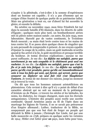 - 67 - 
n’aspire à la plénitude, c’est-à-dire à la somme d’expériences dont un homme est capable ; il n’y a pas d’homme qui ne craigne d’être frustré de quelque partie de ce patrimoine infini. Mais ma génération a tout eu, car d’abord lui fut accordée la gloire, et ensuite la défaite. 
En octobre ou novembre 1942, mon frère Friedrich fut tué dans la seconde bataille d’El-Alamein, dans les déserts de sable d’Égypte ; quelques mois plus tard, un bombardement aérien mit en pièces notre maison natale ; un autre, fin juin 1943, mon laboratoire. Harcelé par de vastes continents, le Troisième Reich mourait ; sa main était levée contre tous et les mains de tous contre lui. Il se passa alors quelque chose de singulier que je suis persuadé de comprendre à présent. Je me croyais capable d’épuiser la coupe de la colère, mais un goût inattendu m’arrêta quand je fus arrivé à la lie, le goût mystérieux et presque terrible du bonheur. Je tentai diverses explications ; aucune ne me parut suffisante. Je me dis : La défaite me satisfait, parce que secrètement je me sais coupable et le châtiment peut seul me racheter. Je me dis : La défaite me satisfait, parce que c’est la fin et je suis très fatigué. Je me dis : La défaite me satisfait, parce qu’elle s’est produite, parce qu’elle est innombrablement unie à tous les faits qui sont, qui furent, qui seront, parce que censurer ou déplorer un seul fait réel c’est blasphémer l’univers. Je tentai de me donner ces raisons, jusqu’au moment où je trouvai la vraie. 
On dit que tous les hommes naissent aristotéliciens ou platoniciens. Cela revient à dire qu’il n’y a point de débat d’un caractère abstrait qui ne soit un moment de la polémique d’Aristote ou de Platon ; à travers les siècles et les latitudes, les noms, les dialectes, les visages changent, mais non les éternels antagonismes. L’histoire des peuples aussi recèle une secrète continuité. Quand Arminius passa au fil de l’épée dans un marécage les légions de Varron, il ne se savait pas précurseur d’un Empire allemand ; Luther, traducteur de la Bible, ne soupçonnait pas que son but était de forger un peuple qui détruisît la Bible à jamais ; Christoph Zur Linde, tué par une balle moscovite en 1758, prépara en quelque sorte les victoires de 1914 ; Hitler crut lutter pour un pays, mais lutta pour tous,  