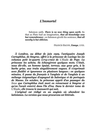 - 7 - 
L’Immortel 
Salomon saith. There is no new thing upon earth. So that as Plato had an imagination, that all knowledge was but remembrance ; so Salomon giveth his sentence, that all novelty is but oblivion. 
FRANCIS BACON, Essays, LVIII. 
À Londres, au début de juin 1929, l’antiquaire Joseph Cartaphilus, de Smyrne, offrit à la princesse de Lucinge les six volumes petit in-quarto (1715-1720) de L’Iliade de Pope. La princesse les acheta. Ils échangèrent quelques mots. C’était, nous dit-elle, un homme épuisé, terreux, aux yeux gris, à la barbe grise, aux traits singulièrement vagues. Il s’exprimait avec fluidité et ignorance en plusieurs langues ; en quelques minutes, il passa du français à l’anglais et de l’anglais à un mélange énigmatique d’espagnol de Salonique et de portugais de Macao. En octobre, la princesse apprit d’un passager du Zeus que Cartaphilus était mort en retournant à Smyrne et qu’on l’avait enterré dans l’île d’Ios. Dans le dernier tome de L’Iliade, elle trouva le manuscrit qui suit. 
L’original est rédigé en un anglais où abondent les latinismes. La version que nous procurons est littérale.  
