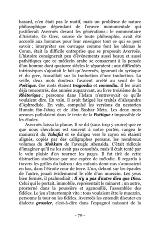 - 70 - 
hasard, n’en était pas le motif, mais un problème de nature philosophique dépendant de l’oeuvre monumentale qui justifierait Averroës devant les générations : le commentaire d’Aristote. Ce Grec, source de toute philosophie, avait été accordé aux hommes pour leur enseigner tout ce qui se peut savoir ; interpréter ses ouvrages comme font les ulémas le Coran, était la difficile entreprise que se proposait Averroës. L’histoire consignerait peu d’événements aussi beaux et aussi pathétiques que ce médecin arabe se consacrant à la pensée d’un homme dont quatorze siècles le séparaient ; aux difficultés intrinsèques s’ajoutait le fait qu’Averroës, ignorant du syriaque et du grec, travaillait sur la traduction d’une traduction. La veille, deux mots douteux l’avaient arrêté au seuil de la Poétique. Ces mots étaient tragoedia et comoedia. Il les avait déjà rencontrés, des années auparavant, au livre troisième de la Rhétorique ; personne dans l’Islam n’entrevoyait ce qu’ils voulaient dire. En vain, il avait fatigué les traités d’Alexandre d’Aphrodisie. En vain, compulsé les versions du nestorien Hunain ibn-Ishaq et de Abu Bashar Meta. Les deux mots arcanes pullulaient dans le texte de la Poétique : impossible de les éluder. 
Averroës laissa la plume. Il se dit (sans trop y croire) que ce que nous cherchons est souvent à notre portée, rangea le manuscrit du Tahafut et se dirigea vers le rayon où étaient alignés, copiés par des calligraphes persans, les nombreux volumes du Mohkam de l’aveugle Abensida. C’était ridicule d’imaginer qu’il ne les avait pas consultés, mais il était tenté par le vain plaisir d’en tourner les pages. Il fut tiré de cette distraction studieuse par une espèce de mélodie. Il regarda à travers les grilles du balcon : des enfants demi-nus s’amusaient en bas, dans l’étroite cour de terre. L’un, debout sur les épaules de l’autre, jouait évidemment le rôle d’un muezzin. Les yeux bien fermés, il psalmodiait : Il n’y a pas d’autre dieu que Dieu. Celui qui le portait, immobile, représentait le minaret ; un autre, prosterné dans la poussière et agenouillé, l’assemblée des fidèles. Le jeu s’interrompit vite : tous voulaient être le muezzin, personne la tour ou les fidèles. Averroës les entendit discuter en dialecte grossier, c’est-à-dire dans l’espagnol naissant de la  