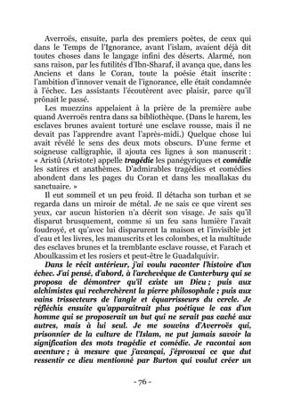 - 76 - 
Averroës, ensuite, parla des premiers poètes, de ceux qui dans le Temps de l’Ignorance, avant l’islam, avaient déjà dit toutes choses dans le langage infini des déserts. Alarmé, non sans raison, par les futilités d’Ibn-Sharaf, il avança que, dans les Anciens et dans le Coran, toute la poésie était inscrite : l’ambition d’innover venait de l’ignorance, elle était condamnée à l’échec. Les assistants l’écoutèrent avec plaisir, parce qu’il prônait le passé. 
Les muezzins appelaient à la prière de la première aube quand Averroës rentra dans sa bibliothèque. (Dans le harem, les esclaves brunes avaient torturé une esclave rousse, mais il ne devait pas l’apprendre avant l’après-midi.) Quelque chose lui avait révélé le sens des deux mots obscurs. D’une ferme et soigneuse calligraphie, il ajouta ces lignes à son manuscrit : « Aristû (Aristote) appelle tragédie les panégyriques et comédie les satires et anathèmes. D’admirables tragédies et comédies abondent dans les pages du Coran et dans les moallakas du sanctuaire. » 
Il eut sommeil et un peu froid. Il détacha son turban et se regarda dans un miroir de métal. Je ne sais ce que virent ses yeux, car aucun historien n’a décrit son visage. Je sais qu’il disparut brusquement, comme si un feu sans lumière l’avait foudroyé, et qu’avec lui disparurent la maison et l’invisible jet d’eau et les livres, les manuscrits et les colombes, et la multitude des esclaves brunes et la tremblante esclave rousse, et Farach et Aboulkassim et les rosiers et peut-être le Guadalquivir. 
Dans le récit antérieur, j’ai voulu raconter l’histoire d’un échec. J’ai pensé, d’abord, à l’archevêque de Canterbury qui se proposa de démontrer qu’il existe un Dieu ; puis aux alchimistes qui recherchèrent la pierre philosophale ; puis aux vains trissecteurs de l’angle et équarrisseurs du cercle. Je réfléchis ensuite qu’apparaîtrait plus poétique le cas d’un homme qui se proposerait un but qui ne serait pas caché aux autres, mais à lui seul. Je me souvins d’Averroës qui, prisonnier de la culture de l’Islam, ne put jamais savoir la signification des mots tragédie et comédie. Je racontai son aventure ; à mesure que j’avançai, j’éprouvai ce que dut ressentir ce dieu mentionné par Burton qui voulut créer un  