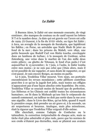 - 78 - 
Le Zahir 
À Buenos Aires, le Zahir est une monnaie courante, de vingt centimes ; des marques de couteau ou de canif rayent les lettres N T et le nombre deux ; la date qui est gravée sur l’avers est celle de 1929. (À Guzerat, à la fin du XVIIIe siècle, un tigre fut Zahir ; à Java, un aveugle de la mosquée de Surakarta, que lapidèrent les fidèles ; en Perse, un astrolabe que Nadir Shah fit jeter au fond de la mer ; dans les prisons du Mahdi, vers 1892, une petite boussole que Rudolf Carl von Slatin toucha, enveloppée dans un lambeau de turban ; à la mosquée de Cordoue, selon Zotenberg, une veine dans le marbre de l’un des mille deux cents piliers ; au ghetto de Tétouan, le fond d’un puits.) C’est aujourd’hui le 13 novembre ; le 7 juin, à l’aube, le Zahir tomba entre mes mains ; je ne suis pas celui que j’étais alors, mais il m’est possible de me rappeler, et sans doute de rapporter, ce qui s’est passé. Je suis encore Borges, au moins en partie. 
Le 6 juin, Teodelina Villar mourut. Vers 1930, ses portraits encombraient les revues mondaines ; cette pléthore contribua peut-être à ce qu’on la jugeât fort jolie, mais toutes ses effigies n’appuyaient pas d’une façon absolue cette hypothèse. Du reste, Teodelina Villar se souciait moins de beauté que de perfection. Les Hébreux et les Chinois ont codifié toutes les circonstances humaines ; on lit dans la Mishnah qu’une fois le crépuscule du samedi commencé, un tailleur ne doit pas sortir dans la rue avec une aiguille ; dans le Livre des Rites, qu’un hôte, quand il reçoit la première coupe, doit prendre un air grave et, à la seconde, un air respectueux et heureux. Analogue, mais plus minutieuse, était la rigueur que Teodelina Villar exigeait d’elle-même. 
Elle cherchait, comme l’adepte de Confucius ou le talmudiste, la correction irréprochable de chaque acte, mais sa tâche était plus admirable et plus rude, parce que les normes de son credo n’étaient pas éternelles, mais se pliaient aux avatars  