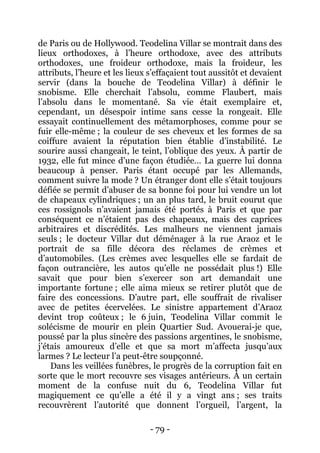 - 79 - 
de Paris ou de Hollywood. Teodelina Villar se montrait dans des lieux orthodoxes, à l’heure orthodoxe, avec des attributs orthodoxes, une froideur orthodoxe, mais la froideur, les attributs, l’heure et les lieux s’effaçaient tout aussitôt et devaient servir (dans la bouche de Teodelina Villar) à définir le snobisme. Elle cherchait l’absolu, comme Flaubert, mais l’absolu dans le momentané. Sa vie était exemplaire et, cependant, un désespoir intime sans cesse la rongeait. Elle essayait continuellement des métamorphoses, comme pour se fuir elle-même ; la couleur de ses cheveux et les formes de sa coiffure avaient la réputation bien établie d’instabilité. Le sourire aussi changeait, le teint, l’oblique des yeux. À partir de 1932, elle fut mince d’une façon étudiée… La guerre lui donna beaucoup à penser. Paris étant occupé par les Allemands, comment suivre la mode ? Un étranger dont elle s’était toujours défiée se permit d’abuser de sa bonne foi pour lui vendre un lot de chapeaux cylindriques ; un an plus tard, le bruit courut que ces rossignols n’avaient jamais été portés à Paris et que par conséquent ce n’étaient pas des chapeaux, mais des caprices arbitraires et discrédités. Les malheurs ne viennent jamais seuls ; le docteur Villar dut déménager à la rue Araoz et le portrait de sa fille décora des réclames de crèmes et d’automobiles. (Les crèmes avec lesquelles elle se fardait de façon outrancière, les autos qu’elle ne possédait plus !) Elle savait que pour bien s’exercer son art demandait une importante fortune ; elle aima mieux se retirer plutôt que de faire des concessions. D’autre part, elle souffrait de rivaliser avec de petites écervelées. Le sinistre appartement d’Araoz devint trop coûteux ; le 6 juin, Teodelina Villar commit le solécisme de mourir en plein Quartier Sud. Avouerai-je que, poussé par la plus sincère des passions argentines, le snobisme, j’étais amoureux d’elle et que sa mort m’affecta jusqu’aux larmes ? Le lecteur l’a peut-être soupçonné. 
Dans les veillées funèbres, le progrès de la corruption fait en sorte que le mort recouvre ses visages antérieurs. À un certain moment de la confuse nuit du 6, Teodelina Villar fut magiquement ce qu’elle a été il y a vingt ans ; ses traits recouvrèrent l’autorité que donnent l’orgueil, l’argent, la  