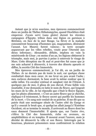 - 8 - 
I 
Autant que je m’en souviens, mes épreuves commencèrent dans un jardin de Thèbes Hékatompylos, quand Dioclétien était empereur. J’avais servi (sans gloire) durant les récentes campagnes d’Égypte, tribun dans une légion en garnison à Bérénice, en face de la mer Rouge. La fièvre et la maladie consumèrent beaucoup d’hommes qui, magnanimes, désiraient l’assaut. Les Maures furent vaincus ; la terre occupée auparavant par les villes rebelles, vouée pour l’éternité aux dieux infernaux ; Alexandrie, défaite, implora en vain la miséricorde de César ; en moins d’un an, les légions obtinrent le triomphe, mais moi, je parvins à peine à entrevoir le visage de Mars. Cette déception me fit mal et peut-être fut cause que je me suis acharné à découvrir, à travers des déserts apeurés et diffus, la secrète Cité des Immortels. 
Mes épreuves commencèrent, je l’ai dit, en un jardin de Thèbes. Je ne dormis pas de toute la nuit, car quelque chose combattait dans mon coeur. Je me levai un peu avant l’aube ; mes esclaves dormaient, la lune avait la même couleur que le sable infini. Un cavalier exténué et sanglant vint de l’Orient. À quelques pas de moi, il glissa de son cheval. D’une faible voix insatiable, il me demanda en latin le nom du fleuve, qui longeait les murs de la ville. Je lui répondis que c’était le fleuve Égypte, que les pluies alimentent. « C’est un autre fleuve que je cherche, répliqua-t-il tristement, le fleuve secret qui purifie les hommes de la mort. » Un sang noir coulait de sa poitrine. Il me dit que sa patrie était une montagne située de l’autre côté du Gange et qu’il y courait le bruit que, si quelqu’un allait jusqu’à l’Extrême Occident, où se termine le monde, il arriverait au fleuve dont les eaux donnent l’immortalité. Il ajouta que, sur l’autre rive, s’élève la Cité des Immortels, riche en avenues, en amphithéâtres et en temples. Il mourut avant l’aurore, mais je décidai de découvrir la ville et son fleuve. Interrogés par le bourreau, plusieurs prisonniers nous confirmèrent la relation  