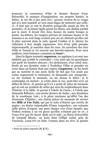 - 80 - 
jeunesse, la conscience d’être le dernier fleuron d’une hiérarchie, le manque d’imagination, ses propres limites, la bêtise. Je me dis à peu près ceci : aucune version de ce visage qui m’a tant inquiété ne sera aussi digne de mémoire que celle- ci ; il faut que ce soit la dernière puisqu’elle aurait pu être la première. Je la laissai rigide parmi les fleurs, son dédain parfait par la mort. Il devait être deux heures du matin lorsque je partis. Au-dehors, les rangées prévues de maisons basses et de maisons à un seul étage avaient pris cet air abstrait qu’elles ont le plus souvent dans la nuit, quand l’ombre et le silence les réduisent à leur simple expression. Ivre d’une pitié presque impersonnelle, je marchai dans les rues. Au carrefour des rues Chile et Tacuari je vis ouverte une buvette-épicerie. Pour mon malheur, trois hommes y jouaient au truco12 
Dans la figure nommée oxymoron, on applique à un mot une épithète qui semble le contredire ; c’est ainsi que les gnostiques ont parlé de lumière obscure ; les alchimistes, d’un soleil noir. Sortir de ma dernière visite à Teodelina Villar et prendre un verre dans un bistrot était une espèce d’oxymoron ; je fus tenté par sa rusticité et son accès facile (le fait que l’on jouât aux cartes augmentait le contraste). Je demandai une orangeade ; en me rendant la monnaie, on me donna le Zahir ; je le contemplai un instant ; je sortis dans la rue, peut-être avec un début de fièvre. Je pensai qu’il n’y a point de pièce de monnaie qui ne soit un symbole de celles qui sans fin resplendissent dans l’histoire et la fable. Je pensai à l’obole de Caron ; à l’obole que demanda Bélisaire ; aux trente deniers de Judas ; aux drachmes de la courtisane Laïs ; à la pièce ancienne qu’offrit l’un des Dormants d’Éphèse ; aux claires pièces de monnaie du sorcier des Mille et Une Nuits, qui par la suite n’étaient que cercles de papier ; au denier inépuisable d’Isaac Lequedem ; aux soixante mille pièces d’argent, une pour chaque vers d’une épopée, que Firdusi restitua à un roi parce qu’elles n’étaient pas en or ; à l’once d’or que fit clouer Ahab sur le mât ; au florin irréversible de Léopold Bloom ; au louis dont l’effigie trahit, près de Varennes, Louis XVI en fuite. Comme dans un rêve, la pensée . 
12 Sorte de poker argentin (N. d. T.).  