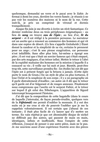 - 82 - 
quelconque, demandai un verre et le payai avec le Zahir. Je fermai à demi les yeux, derrière les verres fumés ; je réussis à ne pas voir les numéros des maisons ni le nom de la rue. Cette nuit-là, je pris un comprimé de véronal et dormis tranquillement. 
Jusque fin juin je me divertis à écrire un récit fantastique. Ce dernier renferme deux ou trois périphrases énigmatiques – au lieu de sang on trouve eau de l’épée ; au lieu d’or, lit du serpent – et il est rédigé à la première personne. Le narrateur est un ascète qui a renoncé au commerce des hommes et qui vit dans une espèce de désert. (Ce lieu s’appelle Gnitaheidr.) Étant donné la candeur et la simplicité de sa vie, certains le prennent pour un ange ; c’est là une pieuse exagération, car personne n’est infaillible. Sans aller plus loin, lui-même a égorgé son père ; il est vrai que c’était un sorcier fameux qui s’était emparé, par des arts magiques, d’un trésor infini. Mettre le trésor à l’abri de la cupidité malsaine des hommes est la mission à laquelle il a consacré sa vie ; il veille sur lui nuit et jour. Bientôt, peut-être trop tôt, cette surveillance prendra fin : les étoiles lui ont dit que l’épée est à présent forgée qui la brisera à jamais. (Cette épée porte le nom de Gram.) En un style de plus en plus tortueux, il loue l’éclat et la souplesse de son corps ; il y a un paragraphe où il parle distraitement d’écailles ; un autre où il dit que le trésor qu’il garde est d’or fulgurant et de rouges anneaux. Finalement nous comprenons que l’ascète est le serpent Fafnir, et le trésor sur lequel il gît celui des Nibelungen. L’apparition de Sigurd interrompt brusquement l’histoire. 
J’ai dit que la composition de cette bagatelle (dans le cours de laquelle j’intercalai, de façon pseudo-érudite, quelques vers de la Fáfnismál) me permit d’oublier la monnaie. Il y eut des nuits où je me crus si sûr de pouvoir l’oublier que je me la rappelais volontairement. Il est certain que j’abusai de ces instants ; il était plus facile de s’y lancer que d’y mettre un terme. En vain répétai-je que cet abominable disque de nickel ne différait pas des autres, qui passent de main en main, identiques, infinis et inoffensifs. Sous l’empire de cette réflexion, j’essayai de penser à une autre pièce, mais ne le pus. Je me souviens aussi d’une expérience frustrée avec des pièces  