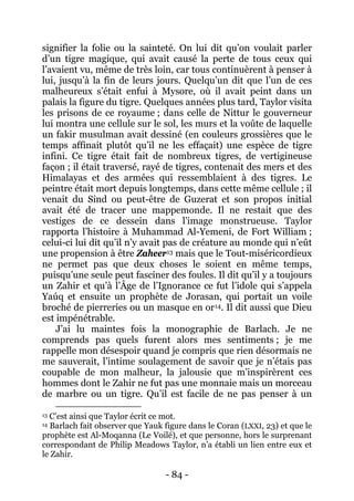 - 84 - 
signifier la folie ou la sainteté. On lui dit qu’on voulait parler d’un tigre magique, qui avait causé la perte de tous ceux qui l’avaient vu, même de très loin, car tous continuèrent à penser à lui, jusqu’à la fin de leurs jours. Quelqu’un dit que l’un de ces malheureux s’était enfui à Mysore, où il avait peint dans un palais la figure du tigre. Quelques années plus tard, Taylor visita les prisons de ce royaume ; dans celle de Nittur le gouverneur lui montra une cellule sur le sol, les murs et la voûte de laquelle un fakir musulman avait dessiné (en couleurs grossières que le temps affinait plutôt qu’il ne les effaçait) une espèce de tigre infini. Ce tigre était fait de nombreux tigres, de vertigineuse façon ; il était traversé, rayé de tigres, contenait des mers et des Himalayas et des armées qui ressemblaient à des tigres. Le peintre était mort depuis longtemps, dans cette même cellule ; il venait du Sind ou peut-être de Guzerat et son propos initial avait été de tracer une mappemonde. Il ne restait que des vestiges de ce dessein dans l’image monstrueuse. Taylor rapporta l’histoire à Muhammad Al-Yemeni, de Fort William ; celui-ci lui dit qu’il n’y avait pas de créature au monde qui n’eût une propension à être Zaheer 
13 mais que le Tout-miséricordieux ne permet pas que deux choses le soient en même temps, puisqu’une seule peut fasciner des foules. Il dit qu’il y a toujours un Zahir et qu’à l’Âge de l’Ignorance ce fut l’idole qui s’appela Yaúq et ensuite un prophète de Jorasan, qui portait un voile broché de pierreries ou un masque en or14 
J’ai lu maintes fois la monographie de Barlach. Je ne comprends pas quels furent alors mes sentiments ; je me rappelle mon désespoir quand je compris que rien désormais ne me sauverait, l’intime soulagement de savoir que je n’étais pas coupable de mon malheur, la jalousie que m’inspirèrent ces hommes dont le Zahir ne fut pas une monnaie mais un morceau de marbre ou un tigre. Qu’il est facile de ne pas penser à un . Il dit aussi que Dieu est impénétrable. 
13 C’est ainsi que Taylor écrit ce mot. 14 Barlach fait observer que Yauk figure dans le Coran (LXXI, 23) et que le prophète est Al-Moqanna (Le Voilé), et que personne, hors le surprenant correspondant de Philip Meadows Taylor, n’a établi un lien entre eux et le Zahir.  