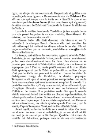 - 85 - 
tigre, me dis-je. Je me souviens de l’inquiétude singulière avec laquelle je lus ces lignes : « Un commentateur du Gulshan i Raz affirme que quiconque a vu le Zahir verra bientôt la rose, et un vers interpolé du Asrar Nama (Livre des choses qui s’ignorent) de Attar assure : Le Zahir est l’ombre de la Rose et la déchirure du Voile. » Lors de la veillée funèbre de Teodelina, je fus surpris de ne pas voir parmi les présents sa soeur cadette, Mme Abascal. En octobre, une de ses amies me dit : 
— Pauvre Julie, elle était devenue très bizarre et on l’a internée à la clinique Bosch. Comme elle doit embêter les infirmières qui lui mettent les aliments dans la bouche. Elle est toujours obsédée par la monnaie, semblable au chauffeur15 
Avant 1948, le destin de Julie sera aussi le mien. On devra me donner ma nourriture et m’habiller, je ne saurai s’il est tôt ou tard, je ne saurai qui a été Borges. Qualifier cet avenir de terrible est fallacieux, puisque aucune de ses circonstances de Morena Sackmann. Le temps, qui atténue les souvenirs, aggrave celui du Zahir. Autrefois, je me représentais l’avers, puis le revers ; maintenant, je les vois simultanément tous les deux. Les choses ne se passent pas comme si le Zahir était en cristal, car une face ne se superpose pas à l’autre ; mais plutôt comme si la vue offerte était sphérique et que le Zahir se présentât au milieu. Ce qui n’est pas le Zahir me parvient tamisé et comme lointain : la dédaigneuse image de Teodelina, la douleur physique. Tennyson a dit que si nous pouvions comprendre une seule fleur nous saurions qui nous sommes et ce qu’est le monde. Il a peut-être voulu dire qu’il n’y a aucun fait, si humble soit-il, qui n’implique l’histoire universelle et son enchaînement infini d’effets et de causes. Il a peut-être voulu dire que le monde visible nous est donné tout entier en chaque représentation, de même que la volonté, selon Schopenhauer, nous est donnée tout entière en chaque sujet. Les cabalistes opinèrent que l’homme est un microcosme, un miroir symbolique de l’univers ; tout le serait, d’après Tennyson. Tout, même l’intolérable Zahir. 
15 En français dans le texte.  