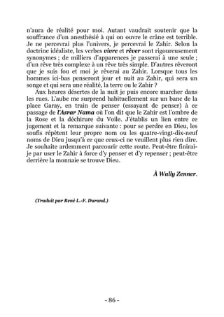 - 86 - 
n’aura de réalité pour moi. Autant vaudrait soutenir que la souffrance d’un anesthésié à qui on ouvre le crâne est terrible. Je ne percevrai plus l’univers, je percevrai le Zahir. Selon la doctrine idéaliste, les verbes vivre et rêver sont rigoureusement synonymes ; de milliers d’apparences je passerai à une seule ; d’un rêve très complexe à un rêve très simple. D’autres rêveront que je suis fou et moi je rêverai au Zahir. Lorsque tous les hommes ici-bas penseront jour et nuit au Zahir, qui sera un songe et qui sera une réalité, la terre ou le Zahir ? 
Aux heures désertes de la nuit je puis encore marcher dans les rues. L’aube me surprend habituellement sur un banc de la place Garay, en train de penser (essayant de penser) à ce passage de l’Asrar Nama où l’on dit que le Zahir est l’ombre de la Rose et la déchirure du Voile. J’établis un lien entre ce jugement et la remarque suivante : pour se perdre en Dieu, les soufis répètent leur propre nom ou les quatre-vingt-dix-neuf noms de Dieu jusqu’à ce que ceux-ci ne veuillent plus rien dire. Je souhaite ardemment parcourir cette route. Peut-être finirai- je par user le Zahir à force d’y penser et d’y repenser ; peut-être derrière la monnaie se trouve Dieu. 
À Wally Zenner. 
(Traduit par René L.-F. Durand.)  