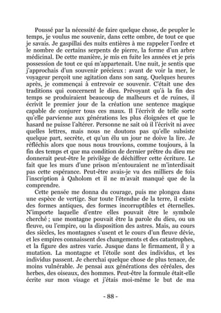 - 88 - 
Poussé par la nécessité de faire quelque chose, de peupler le temps, je voulus me souvenir, dans cette ombre, de tout ce que je savais. Je gaspillai des nuits entières à me rappeler l’ordre et le nombre de certains serpents de pierre, la forme d’un arbre médicinal. De cette manière, je mis en fuite les années et je pris possession de tout ce qui m’appartenait. Une nuit, je sentis que j’approchais d’un souvenir précieux : avant de voir la mer, le voyageur perçoit une agitation dans son sang. Quelques heures après, je commençai à entrevoir ce souvenir. C’était une des traditions qui concernent le dieu. Prévoyant qu’à la fin des temps se produiraient beaucoup de malheurs et de ruines, il écrivit le premier jour de la création une sentence magique capable de conjurer tous ces maux. Il l’écrivit de telle sorte qu’elle parvienne aux générations les plus éloignées et que le hasard ne puisse l’altérer. Personne ne sait où il l’écrivit ni avec quelles lettres, mais nous ne doutons pas qu’elle subsiste quelque part, secrète, et qu’un élu un jour ne doive la lire. Je réfléchis alors que nous nous trouvions, comme toujours, à la fin des temps et que ma condition de dernier prêtre du dieu me donnerait peut-être le privilège de déchiffrer cette écriture. Le fait que les murs d’une prison m’entouraient ne m’interdisait pas cette espérance. Peut-être avais-je vu des milliers de fois l’inscription à Qaholom et il ne m’avait manqué que de la comprendre. 
Cette pensée me donna du courage, puis me plongea dans une espèce de vertige. Sur toute l’étendue de la terre, il existe des formes antiques, des formes incorruptibles et éternelles. N’importe laquelle d’entre elles pouvait être le symbole cherché ; une montagne pouvait être la parole du dieu, ou un fleuve, ou l’empire, ou la disposition des astres. Mais, au cours des siècles, les montagnes s’usent et le cours d’un fleuve dévie, et les empires connaissent des changements et des catastrophes, et la figure des astres varie. Jusque dans le firmament, il y a mutation. La montagne et l’étoile sont des individus, et les individus passent. Je cherchai quelque chose de plus tenace, de moins vulnérable. Je pensai aux générations des céréales, des herbes, des oiseaux, des hommes. Peut-être la formule était-elle écrite sur mon visage et j’étais moi-même le but de ma  