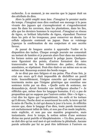 - 89 - 
recherche. À ce moment, je me souvins que le jaguar était un des attributs du dieu. 
Alors la piété emplit mon âme. J’imaginai le premier matin du temps. J’imaginai mon dieu confiant son message à la peau vivante des jaguars qui s’accoupleraient et s’engendreraient sans fin dans les cavernes, dans les plantations, dans les îles, afin que les derniers hommes le reçoivent. J’imaginai ce réseau de tigres, ce brûlant labyrinthe de tigres, répandant l’horreur dans les prés et les troupeaux, pour conserver un dessin. La cellule adjacente contenait un jaguar. Dans ce voisinage j’aperçus la confirmation de ma conjecture et une secrète faveur. 
Je passai de longues années à apprendre l’ordre et la disposition des taches. Chaque aveugle journée me consentait un instant de lumière et je pouvais alors fixer dans ma mémoire les formes noires qui marquaient le pelage jaune. Quelques- unes figuraient des points, d’autres formaient des raies transversales sur la face intérieure des pattes ; d’autres, annulaires, se répétaient. Peut-être était-ce un même son ou un même mot. Beaucoup avaient des bords rouges. 
Je ne dirai pas mes fatigues et ma peine. Plus d’une fois, je criai aux murs qu’il était impossible de déchiffrer un pareil texte. Insensiblement, l’énigme concrète qui m’occupait me tourmenta moins que l’énigme générique que constitue une sentence écrite par un dieu. « Quelle sorte de sentence, me demandais-je, devait formuler une intelligence absolue ? » Je réfléchis que, même dans les langages humains, il n’y a pas de proposition qui ne suppose pas l’univers entier. Dire « le tigre », c’est dire les tigres qui l’engendrèrent, les cerfs et les tortues qu’il dévora, l’herbe dont se nourrissent les cerfs, la terre qui fut la mère de l’herbe, le ciel qui donna le jour à la terre. Je réfléchis encore que, dans le langage d’un dieu, toute parole énoncerait cet enchaînement infini de faits, et non pas d’un mode implicite, mais explicite, et non pas une manière progressive, mais instantanée. Avec le temps, la notion même d’une sentence divine me parut puérile et blasphématoire. « Un dieu, pensai-je, ne doit dire qu’un seul mot et qui renferme la plénitude. Aucune parole articulée par lui ne peut être inférieure à l’univers ou  