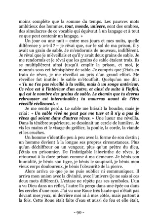 - 90 - 
moins complète que la somme du temps. Les pauvres mots ambitieux des hommes, tout, monde, univers, sont des ombres, des simulacres de ce vocable qui équivaut à un langage et à tout ce que peut contenir un langage. » 
Un jour ou une nuit – entre mes jours et mes nuits, quelle différence y a-t-il ? – je rêvai que, sur le sol de ma prison, il y avait un grain de sable. Je m’endormis de nouveau, indifférent. Je rêvai que je m’éveillais et qu’il y avait deux grains de sable. Je me rendormis et je rêvai que les grains de sable étaient trois. Ils se multiplièrent ainsi jusqu’à emplir la prison, et moi, je mourais sous cet hémisphère de sable. Je compris que j’étais en train de rêver, je me réveillai au prix d’un grand effort. Me réveiller fut inutile : le sable m’étouffait. Quelqu’un me dit : « Tu ne t’es pas réveillé à la veille, mais à un songe antérieur. Ce rêve est à l’intérieur d’un autre, et ainsi de suite à l’infini, qui est le nombre des grains de sable. Le chemin que tu devras rebrousser est interminable ; tu mourras avant de t’être réveillé réellement. » 
Je me sentis perdu. Le sable me brisait la bouche, mais je criai : « Un sable rêvé ne peut pas me tuer et il n’y a pas de rêves qui soient dans d’autres rêves. » Une lueur me réveilla. Dans la ténèbre supérieure, se dessinait un cercle de lumière. Je vis les mains et le visage du geôlier, la poulie, la corde, la viande et les cruches. 
Un homme s’identifie peu à peu avec la forme de son destin ; un homme devient à la longue ses propres circonstances. Plus qu’un déchiffreur ou un vengeur, plus qu’un prêtre du dieu, j’étais un prisonnier. De l’infatigable labyrinthe de rêves, je retournai à la dure prison comme à ma demeure. Je bénis son humidité, je bénis son tigre, je bénis le soupirail, je bénis mon vieux corps douloureux, je bénis l’obscurité de la pierre. 
Alors arriva ce que je ne puis oublier ni communiquer. Il arriva mon union avec la divinité, avec l’univers (je ne sais si ces deux mots diffèrent). L’extase ne répète pas ses symboles. L’un a vu Dieu dans un reflet, l’autre l’a perçu dans une épée ou dans les cercles d’une rose. J’ai vu une Roue très haute qui n’était pas devant mes yeux, ni derrière moi ni à mes côtés, mais partout à la fois. Cette Roue était faite d’eau et aussi de feu et elle était,  