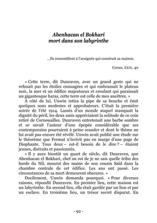 - 92 - 
Abenhacan el Bokhari mort dans son labyrinthe 
…Ils ressemblent à l’araignée qui construit sa maison. 
Coran, XXIX, 40 
« Cette terre, dit Dunraven, avec un grand geste qui ne refusait pas les étoiles ennuagées et qui embrassait le plateau noir, la mer et un édifice majestueux et croulant qui paraissait un gigantesque haras, cette terre est celle de mes ancêtres. » 
À côté de lui, Unwin retira la pipe de sa bouche et émit quelques sons modestes et approbateurs. C’était la première soirée de l’été 1914. Lassés d’un monde auquel manquait la dignité du péril, les deux amis appréciaient la solitude de ce coin retiré de Cornouailles. Dunraven entretenait une barbe sombre et se savait l’auteur d’une épopée considérable que ses contemporains pourraient à peine scander et dont le thème ne lui avait pas encore été révélé. Unwin avait publié une étude sur le théorème que Fermat n’écrivit pas en marge d’une page de Diophante. Tous deux – est-il besoin de le dire ? – étaient jeunes, distraits et passionnés. 
« Il y aura bientôt un quart de siècle, dit Dunraven, que Abenhacan el Bokhari, chef ou roi de je ne sais quelle tribu des bords du Nil, mourut des mains de son cousin Saïd dans la chambre centrale de cet édifice. Les ans ont passé. Les circonstances de sa mort demeurent obscures. » 
Docilement, Unwin demanda pourquoi. « Pour diverses raisons, répondit Dunraven. En premier lieu, cette maison est un labyrinthe. En second lieu, elle était gardée par un lion et par un esclave. En troisième lieu, un trésor secret disparut. En  