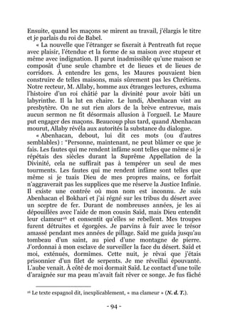 - 94 - 
Ensuite, quand les maçons se mirent au travail, j’élargis le titre et je parlais du roi de Babel. « La nouvelle que l’étranger se fixerait à Pentreath fut reçue avec plaisir, l’étendue et la forme de sa maison avec stupeur et même avec indignation. Il parut inadmissible qu’une maison se composât d’une seule chambre et de lieues et de lieues de corridors. À entendre les gens, les Maures pouvaient bien construire de telles maisons, mais sûrement pas les Chrétiens. Notre recteur, M. Allaby, homme aux étranges lectures, exhuma l’histoire d’un roi châtié par la divinité pour avoir bâti un labyrinthe. Il la lut en chaire. Le lundi, Abenhacan vint au presbytère. On ne sut rien alors de la brève entrevue, mais aucun sermon ne fit désormais allusion à l’orgueil. Le Maure put engager des maçons. Beaucoup plus tard, quand Abenhacan mourut, Allaby révéla aux autorités la substance du dialogue. 
« Abenhacan, debout, lui dit ces mots (ou d’autres semblables) : “Personne, maintenant, ne peut blâmer ce que je fais. Les fautes qui me rendent infâme sont telles que même si je répétais des siècles durant la Suprême Appellation de la Divinité, cela ne suffirait pas à tempérer un seul de mes tourments. Les fautes qui me rendent infâme sont telles que même si je tuais Dieu de mes propres mains, ce forfait n’aggraverait pas les supplices que me réserve la Justice Infinie. Il existe une contrée où mon nom est inconnu. Je suis Abenhacan el Bokhari et j’ai régné sur les tribus du désert avec un sceptre de fer. Durant de nombreuses années, je les ai dépouillées avec l’aide de mon cousin Saïd, mais Dieu entendit leur clameur16 
16 Le texte espagnol dit, inexplicablement, « ma clameur » (N. d. T.). et consentit qu’elles se rebellent. Mes troupes furent détruites et égorgées. Je parvins à fuir avec le trésor amassé pendant mes années de pillage. Saïd me guida jusqu’au tombeau d’un saint, au pied d’une montagne de pierre. J’ordonnai à mon esclave de surveiller la face du désert. Saïd et moi, exténués, dormîmes. Cette nuit, je rêvai que j’étais prisonnier d’un filet de serpents. Je me réveillai épouvanté. L’aube venait. À côté de moi dormait Saïd. Le contact d’une toile d’araignée sur ma peau m’avait fait rêver ce songe. Je fus fâché  