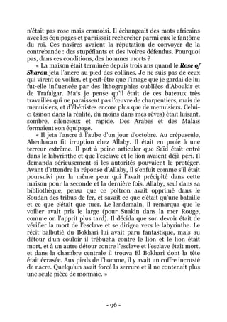 - 96 - 
n’était pas rose mais cramoisi. Il échangeait des mots africains avec les équipages et paraissait rechercher parmi eux le fantôme du roi. Ces navires avaient la réputation de convoyer de la contrebande : des stupéfiants et des ivoires défendus. Pourquoi pas, dans ces conditions, des hommes morts ? 
« La maison était terminée depuis trois ans quand le Rose of Sharon jeta l’ancre au pied des collines. Je ne suis pas de ceux qui virent ce voilier, et peut-être que l’image que je gardai de lui fut-elle influencée par des lithographies oubliées d’Aboukir et de Trafalgar. Mais je pense qu’il était de ces bateaux très travaillés qui ne paraissent pas l’oeuvre de charpentiers, mais de menuisiers, et d’ébénistes encore plus que de menuisiers. Celui- ci (sinon dans la réalité, du moins dans mes rêves) était luisant, sombre, silencieux et rapide. Des Arabes et des Malais formaient son équipage. 
« Il jeta l’ancre à l’aube d’un jour d’octobre. Au crépuscule, Abenhacan fit irruption chez Allaby. Il était en proie à une terreur extrême. Il put à peine articuler que Saïd était entré dans le labyrinthe et que l’esclave et le lion avaient déjà péri. Il demanda sérieusement si les autorités pouvaient le protéger. Avant d’attendre la réponse d’Allaby, il s’enfuit comme s’il était poursuivi par la même peur qui l’avait précipité dans cette maison pour la seconde et la dernière fois. Allaby, seul dans sa bibliothèque, pensa que ce poltron avait opprimé dans le Soudan des tribus de fer, et savait ce que c’était qu’une bataille et ce que c’était que tuer. Le lendemain, il remarqua que le voilier avait pris le large (pour Suakin dans la mer Rouge, comme on l’apprit plus tard). Il décida que son devoir était de vérifier la mort de l’esclave et se dirigea vers le labyrinthe. Le récit balbutié du Bokhari lui avait paru fantastique, mais au détour d’un couloir il trébucha contre le lion et le lion était mort, et à un autre détour contre l’esclave et l’esclave était mort, et dans la chambre centrale il trouva El Bokhari dont la tête était écrasée. Aux pieds de l’homme, il y avait un coffre incrusté de nacre. Quelqu’un avait forcé la serrure et il ne contenait plus une seule pièce de monnaie. »  