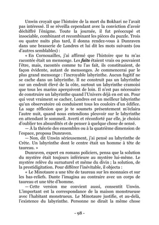 - 98 - 
Unwin croyait que l’histoire de la mort du Bokhari ne l’avait pas intéressé. Il se réveilla cependant avec la conviction d’avoir déchiffré l’énigme. Toute la journée, il fut préoccupé et insociable, combinant et recombinant les pièces du puzzle. Trois ou quatre nuits plus tard, il donna rendez-vous à Dunraven dans une brasserie de Londres et lui dit les mots suivants (ou d’autres semblables) : 
« En Cornouailles, j’ai affirmé que l’histoire que tu m’as racontée était un mensonge. Les faits étaient vrais ou pouvaient l’être, mais, racontés comme tu l’as fait, ils constituaient, de façon évidente, autant de mensonges. Je commencerai par le plus grand mensonge : l’incroyable labyrinthe. Aucun fugitif ne se cache dans un labyrinthe. Il ne construit pas un labyrinthe sur un endroit élevé de la côte, surtout un labyrinthe cramoisi que tous les marins aperçoivent de loin. Il n’est pas nécessaire de construire un labyrinthe quand l’Univers déjà en est un. Pour qui veut vraiment se cacher, Londres est un meilleur labyrinthe qu’un observatoire où conduisent tous les couloirs d’un édifice. La sage réflexion que je te soumets présentement m’éclaira l’autre nuit, quand nous entendions pleuvoir sur le labyrinthe en attendant le sommeil. Averti et réconforté par elle, je choisis d’oublier tes absurdités et de penser à quelque chose de sensé. 
— À la théorie des ensembles ou à la quatrième dimension de l’espace, proposa Dunraven. 
— Non, dit Unwin sérieusement, j’ai pensé au labyrinthe de Crète. Un labyrinthe dont le centre était un homme à tête de taureau. » 
Dunraven, expert en romans policiers, pensa que la solution du mystère était toujours inférieure au mystère lui-même. Le mystère relève du surnaturel et même du divin ; la solution, de la prestidigitation. Pour différer l’inévitable, il objecta : 
« Le Minotaure a une tête de taureau sur les monnaies et sur les bas-reliefs. Dante l’imagina au contraire avec un corps de taureau et une tête d’homme. 
— Cette version me convient aussi, consentit Unwin. L’important est la correspondance de la maison monstrueuse avec l’habitant monstrueux. Le Minotaure justifie, et au-delà, l’existence du labyrinthe. Personne ne dirait la même chose  