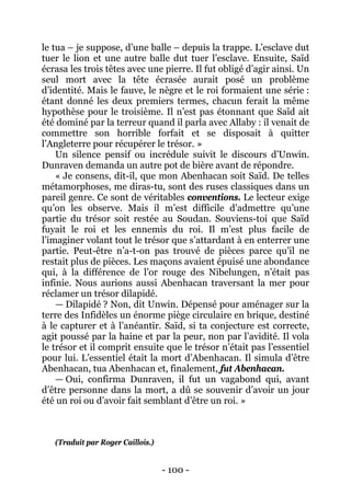 - 100 - 
le tua – je suppose, d’une balle – depuis la trappe. L’esclave dut tuer le lion et une autre balle dut tuer l’esclave. Ensuite, Saïd écrasa les trois têtes avec une pierre. Il fut obligé d’agir ainsi. Un seul mort avec la tête écrasée aurait posé un problème d’identité. Mais le fauve, le nègre et le roi formaient une série : étant donné les deux premiers termes, chacun ferait la même hypothèse pour le troisième. Il n’est pas étonnant que Saïd ait été dominé par la terreur quand il parla avec Allaby : il venait de commettre son horrible forfait et se disposait à quitter l’Angleterre pour récupérer le trésor. » 
Un silence pensif ou incrédule suivit le discours d’Unwin. Dunraven demanda un autre pot de bière avant de répondre. 
« Je consens, dit-il, que mon Abenhacan soit Saïd. De telles métamorphoses, me diras-tu, sont des ruses classiques dans un pareil genre. Ce sont de véritables conventions. Le lecteur exige qu’on les observe. Mais il m’est difficile d’admettre qu’une partie du trésor soit restée au Soudan. Souviens-toi que Saïd fuyait le roi et les ennemis du roi. Il m’est plus facile de l’imaginer volant tout le trésor que s’attardant à en enterrer une partie. Peut-être n’a-t-on pas trouvé de pièces parce qu’il ne restait plus de pièces. Les maçons avaient épuisé une abondance qui, à la différence de l’or rouge des Nibelungen, n’était pas infinie. Nous aurions aussi Abenhacan traversant la mer pour réclamer un trésor dilapidé. 
— Dilapidé ? Non, dit Unwin. Dépensé pour aménager sur la terre des Infidèles un énorme piège circulaire en brique, destiné à le capturer et à l’anéantir. Saïd, si ta conjecture est correcte, agit poussé par la haine et par la peur, non par l’avidité. Il vola le trésor et il comprit ensuite que le trésor n’était pas l’essentiel pour lui. L’essentiel était la mort d’Abenhacan. Il simula d’être Abenhacan, tua Abenhacan et, finalement, fut Abenhacan. 
— Oui, confirma Dunraven, il fut un vagabond qui, avant d’être personne dans la mort, a dû se souvenir d’avoir un jour été un roi ou d’avoir fait semblant d’être un roi. » 
(Traduit par Roger Caillois.)  