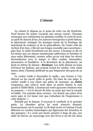- 103 - 
L’Attente 
La voiture le déposa au no 4004 de cette rue du Nord-Est. Neuf heures du matin n’avaient pas encore sonné ; l’homme remarqua avec satisfaction les platanes souillés, le carré de terre au pied de chacun d’eux, les maisons bourgeoises à petit balcon, la pharmacie contiguë, les losanges ternis de la boutique du marchand de couleurs et de la quincaillerie. De l’autre côté du trottoir d’en face, s’élevait une longue muraille sans ouvertures ; plus loin, le soleil réverbérait sur des serres. L’homme se dit en lui-même que ces choses (maintenant arbitraires et fortuites et sans ordre déterminé, comme celles qu’on voit dans les rêves) deviendraient avec le temps, si Dieu voulait, immuables, nécessaires et familières. À la devanture de la pharmacie, on lisait en lettres de faïence : Breslauer. Les Juifs étaient en train d’évincer les Italiens, qui avaient évincé les créoles. Cela valait mieux ainsi, l’homme préférait ne pas fréquenter des gens de sa race. 
Le cocher l’aida à descendre la malle ; une femme à l’air distrait ou las ouvrit enfin la porte. Du haut de son siège, le cocher rendit à son client une pièce de monnaie, un vintén uruguayen, que celui-ci avait dans sa poche depuis la nuit passée à l’hôtel Melo. L’homme lui remit quarante centimes tout en pensant : « J’ai le devoir de faire en sorte que tout le monde m’oublie. J’ai commis deux erreurs : j’ai donné une pièce d’un autre pays et j’ai laissé voir que j’attachais de l’importance à cette méprise. » 
Précédé par la femme, il traversa le vestibule et le premier patio. La chambre qu’on lui avait réservée donnait, heureusement, sur le second. Le lit était en fer et l’artisan l’avait déformé en courbes fantastiques qui figuraient des branches et des pampres ; il y avait une haute armoire à linge de pin, une table de chevet, un rayonnage avec des livres à ras du sol, deux  
