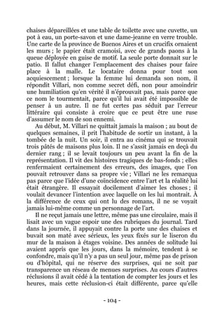 - 104 - 
chaises dépareillées et une table de toilette avec une cuvette, un pot à eau, un porte-savon et une dame-jeanne en verre trouble. Une carte de la province de Buenos Aires et un crucifix ornaient les murs ; le papier était cramoisi, avec de grands paons à la queue déployée en guise de motif. La seule porte donnait sur le patio. Il fallut changer l’emplacement des chaises pour faire place à la malle. Le locataire donna pour tout son acquiescement ; lorsque la femme lui demanda son nom, il répondit Villari, non comme secret défi, non pour amoindrir une humiliation qu’en vérité il n’éprouvait pas, mais parce que ce nom le tourmentait, parce qu’il lui avait été impossible de penser à un autre. Il ne fut certes pas séduit par l’erreur littéraire qui consiste à croire que ce peut être une ruse d’assumer le nom de son ennemi. 
Au début, M. Villari ne quittait jamais la maison ; au bout de quelques semaines, il prit l’habitude de sortir un instant, à la tombée de la nuit. Un soir, il entra au cinéma qui se trouvait trois pâtés de maisons plus loin. Il ne s’assit jamais en deçà du dernier rang ; il se levait toujours un peu avant la fin de la représentation. Il vit des histoires tragiques de bas-fonds ; elles renfermaient certainement des erreurs, des images, que l’on pouvait retrouver dans sa propre vie ; Villari ne les remarqua pas parce que l’idée d’une coïncidence entre l’art et la réalité lui était étrangère. Il essayait docilement d’aimer les choses ; il voulait devancer l’intention avec laquelle on les lui montrait. À la différence de ceux qui ont lu des romans, il ne se voyait jamais lui-même comme un personnage de l’art. 
Il ne reçut jamais une lettre, même pas une circulaire, mais il lisait avec un vague espoir une des rubriques du journal. Tard dans la journée, il appuyait contre la porte une des chaises et buvait son maté avec sérieux, les yeux fixés sur le liseron du mur de la maison à étages voisine. Des années de solitude lui avaient appris que les jours, dans la mémoire, tendent à se confondre, mais qu’il n’y a pas un seul jour, même pas de prison ou d’hôpital, qui ne réserve des surprises, qui ne soit par transparence un réseau de menues surprises. Au cours d’autres réclusions il avait cédé à la tentation de compter les jours et les heures, mais cette réclusion-ci était différente, parce qu’elle  