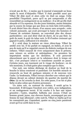 - 105 - 
n’avait pas de fin – à moins que le journal n’annonçât un beau matin la mort d’Alejandro Villari. Il était possible aussi que Villari fût déjà mort et alors cette vie était un songe. Cette possibilité l’inquiétait, parce qu’il ne put comprendre si elle ressemblait au soulagement ou au malheur ; il se dit qu’elle était absurde et il la repoussa. En des jours lointains, moins lointains par la course du temps que par deux ou trois faits irrévocables, il avait désiré bien des choses, d’un amour sans scrupule ; cette volonté puissante, qui avait provoqué la haine des hommes et l’amour de certaines femmes, ne convoitait plus des choses particulières : son seul désir était de durer, de ne pas finir. Le goût du maté, le goût du tabac noir, le fil d’ombre croissant qui gagnait le patio, suffisaient à le stimuler. 
Il y avait dans la maison un vieux chien-loup. Villari lia amitié avec lui. Il lui parlait en espagnol, en italien, et avec le peu de mots qu’il se rappelait encore du dialecte rustique de son enfance. Villari essayait de vivre uniquement dans le présent, sans retours en arrière ni anticipations ; les premiers lui importaient moins que les dernières. Il crut percevoir obscurément que le passé est la substance dont le temps est fait ; c’est pourquoi celui-ci se transforme aussitôt en passé. Certains jours, son tourment eut le visage du bonheur ; en de tels moments, il n’était guère plus complexe que le chien. 
Une nuit, une intime décharge de douleur au fond de la bouche le laissa consterné et pantelant. Cet horrible miracle se renouvela au bout de quelques minutes et de nouveau vers l’aube. Le lendemain, Villari envoya chercher une voiture qui le déposa devant un cabinet dentaire du quartier du marché du Once. Là on lui arracha la dent. En cette passe, il ne fut ni plus lâche ni plus calme que d’autres personnes. 
Un autre soir, en rentrant du cinéma, il sentit qu’on le bousculait. Il dévisagea l’insolent avec colère, avec indignation, et un soulagement secret. Il lui cracha à la face une injure grossière ; l’autre, stupéfait, balbutia une excuse. C’était un homme grand, jeune, aux cheveux foncés, accompagné par une femme de type allemand ; cette nuit-là, Villari se répéta qu’il ne les connaissait pas. Cependant, quatre ou cinq jours passèrent avant qu’il ne sortît dans la rue.  