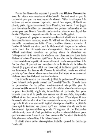 - 106 - 
Parmi les livres des rayons il y avait une Divina Commedia, avec le vieux commentaire d’Andreoli. Poussé moins par la curiosité que par un sentiment de devoir, Villari s’attaqua à la lecture de cette oeuvre capitale ; avant les repas, il lisait un chant, puis, rigoureusement dans l’ordre, les notes. Il ne jugea pas invraisemblables ou excessives les peines infernales et ne pensa pas que Dante l’aurait condamné au dernier cercle, où les dents d’Ugolino rongent sans fin la nuque de Ruggieri. 
Les paons du papier cramoisi semblaient destinés à nourrir des cauchemars tenaces, mais M. Villari ne rêva jamais à une tonnelle monstrueuse faite d’inextricables oiseaux vivants. À l’aube, il faisait un rêve dont le thème était toujours le même, mais dont les circonstances changeaient. Deux hommes et Villari entraient revolver au poing dans la chambre ou l’attaquaient à la sortie du cinéma, ou bien encore tous trois étaient à la fois l’inconnu qui l’avait bousculé, ou ils attendaient tristement dans le patio et ne semblaient pas le reconnaître. À la fin du rêve, il prenait son revolver dans le tiroir de la table de chevet (il y gardait en effet un revolver) et le déchargeait contre les hommes. Le fracas de l’arme le réveillait, mais ce n’était jamais qu’un rêve et dans un autre rêve l’attaque se renouvelait et dans un autre il devait encore les tuer. 
Un trouble matin du mois de juillet, la présence d’inconnus (non le bruit de la porte quand on l’ouvrit) l’éveilla. Grands dans la pénombre de la pièce, curieusement simplifiés par la pénombre (ils avaient toujours été plus clairs dans les rêves que la peur inspirait), vigilants, immobiles et patients, les yeux baissés comme si le poids des armes les eût courbés, Alejandro Villari et un inconnu l’avaient enfin rejoint. D’un signe il leur demanda d’attendre et se tourna contre le mur, comme s’il avait repris le fil de son sommeil. Agit-il ainsi pour éveiller la pitié de ceux qui le tuèrent, ou parce qu’il est moins dur de subir un événement épouvantable que de l’imaginer et de l’attendre infiniment, ou – et c’est peut-être le plus vraisemblable – pour que les assassins fussent un rêve, comme ils l’avaient été tant de fois, dans ce même lieu, à la même heure ? 
Il était dans cette atmosphère irréelle quand la décharge l’anéantit.  