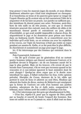 - 111 - 
trop penser à tous les mauvais juges du monde, et nous dûmes finalement admettre que c’était tout simplement un chenapan. Il se transforma en tyran et les pauvres gens (pour se venger de l’espoir illusoire qu’ils avaient mis en lui) caressèrent l’idée de le séquestrer et de lui faire un procès. Les paroles ne suffisent pas ; des intentions ils durent passer aux actes. Personne, peut-être, hors de très naïfs ou de très jeunes, ne crut que ce dessein téméraire pourrait être exécuté, mais des milliers de sikhs et de musulmans tinrent parole et exécutèrent un jour, pleins d’incrédulité, ce qui avait semblé impossible à chacun d’eux. Ils séquestrèrent le juge et lui donnèrent pour prison une ferme dans un faubourg écarté. Ensuite, ils se concertèrent avec les individus qu’il avait lésés, ou en certains cas avec les orphelins et les veuves, car l’épée du bourreau n’était pas restée en repos pendant ces années-là. Enfin, et ce fut peut-être le plus difficile, ils cherchèrent et nommèrent un juge pour juger le juge. 
Ici, il fut interrompu par des femmes qui entraient dans la maison. 
Puis il poursuivit, lentement : 
— On dit qu’il n’existe pas de génération d’où ne sortent quatre hommes intègres qui étayent secrètement l’univers et le justifient devant le Seigneur : un de ces hommes aurait été le juge le plus parfait. Mais où les trouver, s’ils errent de par le monde dans l’anonymat, s’ils ne sont pas reconnus quand on les rencontre et si eux-mêmes ignorent le haut ministère dont ils sont chargés ? Quelqu’un alors argua que si le destin nous interdisait les sages, il fallait rechercher les fous. Cette opinion prévalut. Disciples du Coran, docteurs de la loi, sikhs qui portent le nom de lions et adorent un seul Dieu, Hindous qui adorent des foules de dieux, moines de Mahavira qui enseignent que la forme de l’univers est celle d’un homme aux jambes écartées, adorateurs du feu et Juifs noirs, composèrent le tribunal, mais l’ultime arrêt fut confié à l’arbitrage d’un fou. 
Ici, il fut interrompu par des gens qui abandonnaient la fête. 
— D’un fou, répéta-t-il, pour que la sagesse de Dieu parlât par sa bouche et couvrît de honte l’orgueil des hommes. Son nom est oublié ou on ne l’a jamais su, mais il allait tout nu dans  