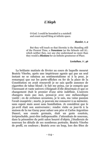 - 114 - 
L’Aleph 
O God. I could be bounded in a nutshell 
and count myself King at infinite space. 
Hamlet, II, 2 
But they will teach us that Eternity is the Standing still of the Present Time, a Nuncstans (as the Schools call it) ; which neither they, nor any else understand no more than they would a Hicstans for an Infinite greatnesse of Place. 
Leviathan, IV, 46 
La brûlante matinée de février au cours de laquelle mourut Beatriz Viterbo, après une impérieuse agonie qui pas un seul instant ne se rabaissa au sentimentalisme ni à la peur, je remarquai que sur les porte-affiches en fer de la place de la Constitution on avait renouvelé je ne sais quelle annonce de cigarettes de tabac blond ; le fait me peina, car je compris que l’incessant et vaste univers s’éloignait d’elle désormais et que ce changement était le premier d’une série indéfinie. L’univers changera mais pas moi, pensai-je avec une mélancolique vanité ; en de certaines occasions, je le sais, ma vaine passion l’avait exaspérée ; morte, je pouvais me consacrer à sa mémoire, sans espoir mais aussi sans humiliation. Je considérai que le 30 avril était son anniversaire ; rendre visite ce jour-là à la maison de la rue Garay pour saluer son père et Carlos Argentino Daneri, son cousin germain, était un geste courtois, irréprochable, peut-être indispensable. J’attendrais de nouveau, dans la pénombre du petit salon bourré d’objets, j’étudierais de nouveau les détails de ses nombreux portraits. Beatriz Viterbo de profil, en couleurs ; Beatriz avec un loup, lors des fêtes de  