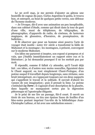 - 116 - 
Le 30 avril 1941, je me permis d’ajouter au gâteau une bouteille de cognac du pays. Carlos Argentino le goûta, le trouva bon, et entreprit, au bout de quelques petits verres, une défense de l’homme moderne. — Je l’évoque, dit-il avec une animation un peu inexplicable, dans son cabinet d’étude, comme qui dirait dans la tour de guet d’une ville, muni de téléphones, de télégraphes, de phonographes, d’appareils de radio, de cinémas, de lanternes magiques, de glossaires, d’horaires, de promptuaires, de bulletins… Il fit observer que pour un homme ainsi pourvu l’acte de voyager était inutile : notre XXe siècle a transformé la fable de Mahomet et la montagne ; les montagnes, à présent, convergent sur le moderne Mahomet. Ces idées me parurent si ineptes, son exposé si pompeux et si vain, que j’établis immédiatement un rapport entre eux et la littérature ; je lui demandai pourquoi il ne les mettait pas par écrit. Il répondit, comme il fallait s’y attendre, qu’il l’avait déjà fait : ces idées, et d’autres non moins nouvelles, figuraient dans le Chant augural, ou tout simplement Chant-Prologue, d’un poème auquel il travaillait depuis longtemps, sans réclame, sans bruit intempérant, en s’appuyant toujours sur ces deux supports qui s’appellent le travail et la solitude. Il ouvrait d’abord les vannes de son imagination ; puis il prenait la lime. Le poème s’intitulait La Terre ; il s’agissait d’une description de la planète, dans laquelle ne manquaient certes pas la digression pittoresque ni l’apostrophe élégante. Je le priai de me lire un passage, fût-il court. Il ouvrit un tiroir de son bureau, en tira une épaisse liasse de feuilles d’un bloc-notes portant imprimé l’en-tête de la bibliothèque Jean- Christophe Lafinur, et lut avec une satisfaction sonore :  