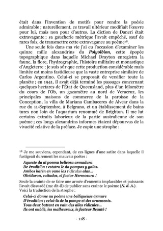 - 118 - 
était dans l’invention de motifs pour rendre la poésie admirable ; naturellement, ce travail ultérieur modifiait l’oeuvre pour lui, mais non pour d’autres. La diction de Daneri était extravagante ; sa gaucherie métrique l’avait empêché, sauf de rares fois, de transmettre cette extravagance au poème18 
18 Je me souviens, cependant, de ces lignes d’une satire dans laquelle il fustigeait durement les mauvais poètes : Aqueste da al poema belicosa armadura De éruditión : estotro le da pompas y galas. Ambos baten en vano las ridículas alas… Olvidaron, cuitados, el factor Hermosura ! Seule la crainte de se faire une armée d’ennemis implacables et puissants l’avait dissuadé (me dit-il) de publier sans crainte le poème (N. d. A.). Voici la traduction de la strophe : Celui-ci donne au poème une belliqueuse armure D’érudition ; celui-là de la pompe et des ornements. Tous deux battent en vain des ailes ridicules… Ils ont oublié, les malheureux, le facteur Beauté ! . Une seule fois dans ma vie j’ai eu l’occasion d’examiner les quinze mille alexandrins du Polyolbion, cette épopée topographique dans laquelle Michael Drayton enregistra la faune, la flore, l’hydrographie, l’histoire militaire et monastique d’Angleterre ; je suis sûr que cette production considérable mais limitée est moins fastidieuse que la vaste entreprise similaire de Carlos Argentino. Celui-ci se proposait de versifier toute la planète ; en 1941, il avait déjà terminé les passages concernant quelques hectares de l’État de Queensland, plus d’un kilomètre du cours de l’Ob, un gazomètre au nord de Veracruz, les principales maisons de commerce de la paroisse de la Conception, la villa de Mariana Cambaceres de Alvear dans la rue du 11-Septembre, à Belgrano, et un établissement de bains turcs non loin de l’aquarium renommé de Brighton. Il me lut certains extraits laborieux de la partie australienne de son poème ; ces longs alexandrins informes étaient dépourvus de la vivacité relative de la préface. Je copie une strophe :  