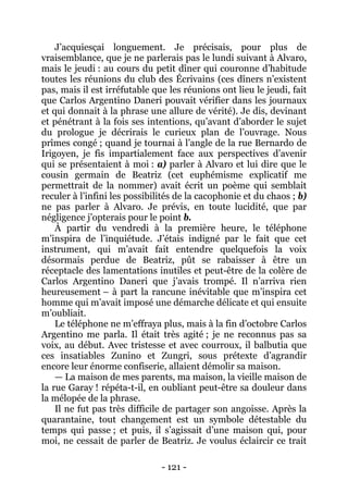 - 121 - 
J’acquiesçai longuement. Je précisais, pour plus de vraisemblance, que je ne parlerais pas le lundi suivant à Alvaro, mais le jeudi : au cours du petit dîner qui couronne d’habitude toutes les réunions du club des Écrivains (ces dîners n’existent pas, mais il est irréfutable que les réunions ont lieu le jeudi, fait que Carlos Argentino Daneri pouvait vérifier dans les journaux et qui donnait à la phrase une allure de vérité). Je dis, devinant et pénétrant à la fois ses intentions, qu’avant d’aborder le sujet du prologue je décrirais le curieux plan de l’ouvrage. Nous prîmes congé ; quand je tournai à l’angle de la rue Bernardo de Irigoyen, je fis impartialement face aux perspectives d’avenir qui se présentaient à moi : a) parler à Alvaro et lui dire que le cousin germain de Beatriz (cet euphémisme explicatif me permettrait de la nommer) avait écrit un poème qui semblait reculer à l’infini les possibilités de la cacophonie et du chaos ; b) ne pas parler à Alvaro. Je prévis, en toute lucidité, que par négligence j’opterais pour le point b. 
À partir du vendredi à la première heure, le téléphone m’inspira de l’inquiétude. J’étais indigné par le fait que cet instrument, qui m’avait fait entendre quelquefois la voix désormais perdue de Beatriz, pût se rabaisser à être un réceptacle des lamentations inutiles et peut-être de la colère de Carlos Argentino Daneri que j’avais trompé. Il n’arriva rien heureusement – à part la rancune inévitable que m’inspira cet homme qui m’avait imposé une démarche délicate et qui ensuite m’oubliait. 
Le téléphone ne m’effraya plus, mais à la fin d’octobre Carlos Argentino me parla. Il était très agité ; je ne reconnus pas sa voix, au début. Avec tristesse et avec courroux, il balbutia que ces insatiables Zunino et Zungri, sous prétexte d’agrandir encore leur énorme confiserie, allaient démolir sa maison. 
— La maison de mes parents, ma maison, la vieille maison de la rue Garay ! répéta-t-il, en oubliant peut-être sa douleur dans la mélopée de la phrase. 
Il ne fut pas très difficile de partager son angoisse. Après la quarantaine, tout changement est un symbole détestable du temps qui passe ; et puis, il s’agissait d’une maison qui, pour moi, ne cessait de parler de Beatriz. Je voulus éclaircir ce trait  